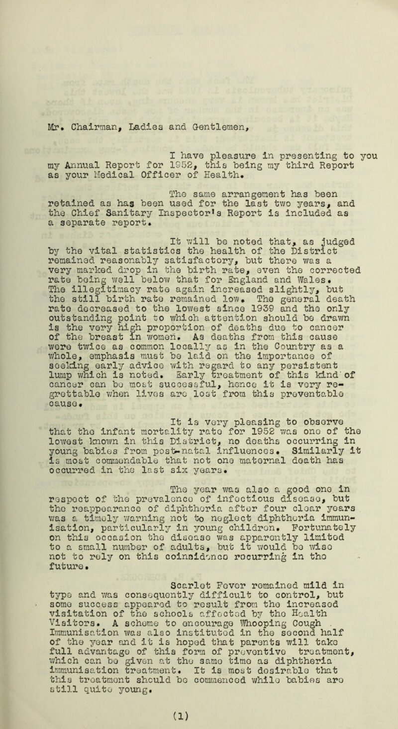 ICr* Chairman, Ladies and Gentlemen, I have pleasure in presenting to you my Annual Report for 1952, this being my third Report as your Medical Officer of Health. The same arrangement has been retained as has been used for the last tv/o years, and the Chief Sanitary Inspector's Report is Included as a separate report. It v/ill be noted that, as j'udged by the vital statistics the health of the District remained reasonably satisfactory, but there was a very marked drop in the birth rate, even the corrected rate being well belov; that for England and Wales. The illegitimacy rate again increased slightly, but the still birth rate remained low. The general death rate decreased to the lov/est since 1939 and the only outstanding point to which attention should be drawn is the very high proportion of deaths due to cancer of the breast in v/omeh. As deaths from this cause wore twice as common locally as in the Country as a v/hole, emphasis must be laid on the importance of seeking early advice with regard to any persistent lump v;hich is noted. Early treatment of this kind'of cancer can bo m.ost successful, hence it is very re- grettable v;hen lives are lost from this preventable cause. It is very pleasing to observe that the infant mortality rate for 1952 v/as one of the lowest knovra in this District, no deaths occurring in young babies from post**natal influences. Similarly it is most commendable that not one maternal death has occurred in the last six years. The year was also a. good one in respect of the prevalence of infectious disease, but the reappearance of diphtheria after four clear years v/as a timely warning not to neglect diphtheria immun- isation, particularly in young children. Fortunately on this occasion the disease v/as apparently limited to a small number of adults, but it would bo wise not to rely on this coinnldenco recurring in the future• Scarlet Fever remained mild in type and v/as consequently difficult to control, but some success appeared to result from the increased visitation of the schools affected by the Health Visitors. A scheme to encourage ^iVhooping Cough . Immunisation was also instituted in the second half of the year and it is hoped tiiat parents will take full advantage of this form of preventive treatment, v/hlch can bo given at the same time as diphtheria immunisation treatm.ent. It is most desirable that this treatment should be commenced while babies are still quite your/g.