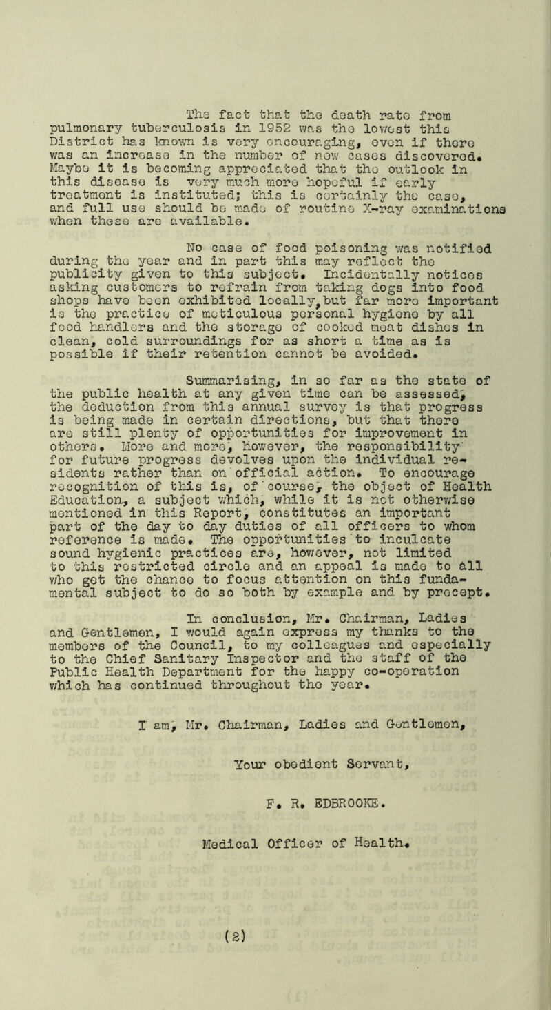 Ths fact that tho death rate from pulmonary tuborculosici In 1952 was tho lowest this District has knovm is very encouraging, even if there was an increase in the number of nov/ cases discovered* Maybe it is becoming appreciated that the outlook in this disease is very much more hopeful if early treatment is instituted; this is certainly the case, and full use should bo made of routine X-ray examinations when these are available. No case of food poisoning ?/as notified during the year and in part this may reflect tho publicity given to this subject* Incidentally notices asking customers to refrain from taking dogs into food shops have been exhibited locally,but far more Important is the practice of meticulous personal hygiene by all food handlers and the storage of cooked moat dishes In clean, cold surroundings for as short a time as is possible if their retention cannot be avoided* Summarising, in so far as the state of the public health at any given time can be assessed^ the deduction from this annual survey is that progress is being made in certain directions, but that there are still plenty of opportunities for improvement in others* More and morei however, the responsibility for future progress devolves upon tho individual re- sidents rather than on official action* To encourage recognition of this is, ofcourse> the object of Health Education., a subject which; while it is not otherv/lse mentioned in this Report; constitutes an important part of the day to day duties of all officers to whom reference is made* The opportunities'to inculcate sound hygienic practices are, hov\rGver, not limited to this restricted circle and an appeal is made to dll who get the chance to focus attention on this funda- mental subject to do so both by example and by precept. In conclusion, Mr* Chairman, Ladies and Gentlemen, I would again express my thanks to the members of the Council, to my colleagues and especially to the Chief Sanitary Inspector and the staff of the Public Health Department for the happy co-operation which has continued throughout tho year* r am; Mr* Chairman, Ladles and Gentlemen, Your obedient Servant, P * R* ii/DBROOKE • Medical Officer of Health*