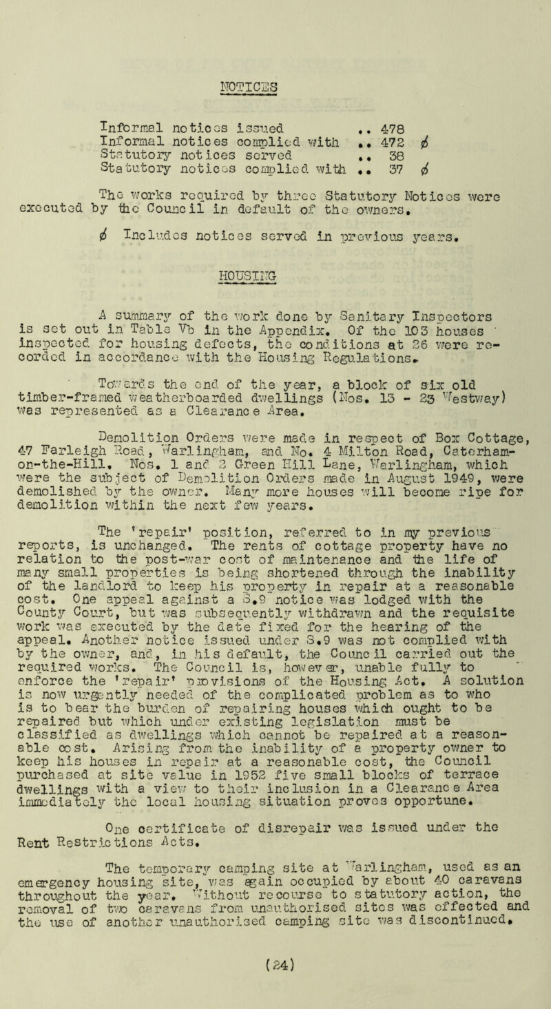 N0TTC2S Informal notices issued 478 Informal notices complied vjitii •• 472 i Statutory notices served 38 Statutory notices corjrolied with •• 37 (2^ The works required Td37- three Statutory Notices were executed by the Council in default of the owners, i Includes notices served in previous years. HOTJSINC k summaiT of the Y;ork done bjr Sanitary Ins rectors is set out in Table Vb in the Appendix, Of the 10 3 houses ' inspected for housing defects, the conditions at 36 V7ore re- corded in accordance with the Housing Hegu.lations» To'.’/ards the end of the year, a block of six old timber-framed weatherboarded dv^ellings (Nos, 13 - 23 ^'lestv/ay) was represented as a Clearance Area, Demolition Orders v/ere made in respect of Box Cottage, 4-7 Narleigh Hoad, Harlingham, and No. 4 Milton Hoad, Caterham- on-the-Hill, Nos, 1 and 2 Green Hill lane, Marlingham, which were the subject of Demolition Orders made in August 1949, were demolished by the ovmier, Men3’- iJiore houses will become ripe for demolition within the next few years. The 'repair’ position, referred to in my previous reports, is unchanged. The rents of cottage property have no relation to the post-war cost of maintenance and the life of m3.n3r small properties is being shortened through the inability of the landlord to keep his propenrby in repair at a reasonable cost. One appeal against a 3,9 notice was lodged with the County Court, but was subseqi^ently withdrawn and the requisite v;ork was executed by the date fixed for the hearing of the appeal. Another notice issued under S,9 was ixit complied with by the ovmar, and, in his default, the Coumcil carried out the required works. The Council is, however, unable full3^ to enforce the 'repair' piovisions of the Housing Act, A solution is now \irg0ntl3J' needed of the complicated problem as to who is to bear the burden of repairing houses which ought to be repaired but which under existing legislation must be classified as dwellings which cannot be repaired at a reason- able cost. Arising from, the inabllit3/’ of a property owner to keep his houses in repair at a reasonable cost, the Council puirchased at site value in 1952 five small blocks of terrace dwellings with a viev; to their inclusion in a Clearance Area immediately the local housing situation proves opportune. One certificate of disrepair was issued under the Hent Hestrictions Acts, The tem‘Dorar37‘ camping site at '^arlingham, used as an emergency housing site/v/as ^ain occupied by about 4-0 caravans throughout the year, D'itho-’.it recourse to statutory action, the removal of to caravans from unauthorised sites was effected and the use of another unauthorised camping site was discontinued.