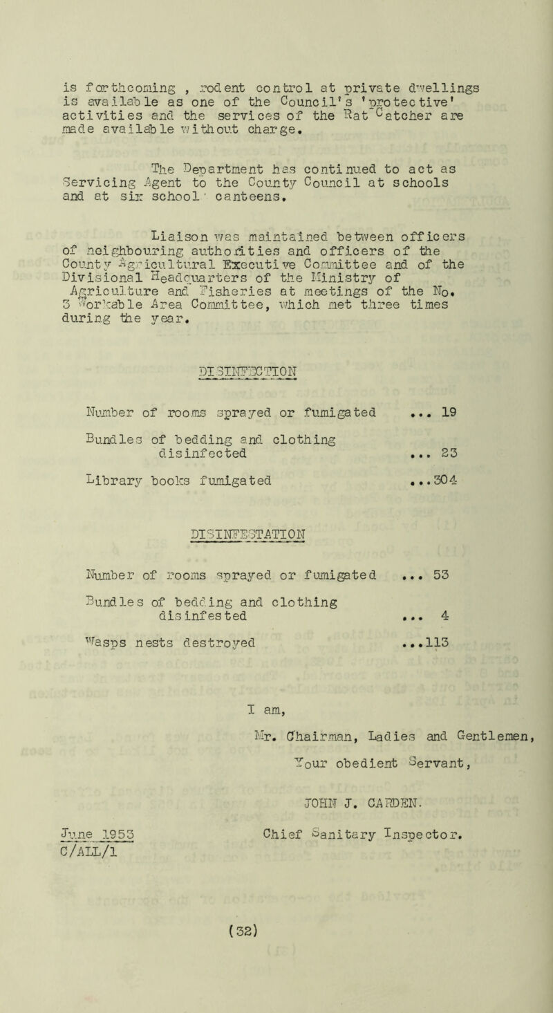 is far til coning , rodent control at private d^vellings is available as one of the Council’s ’protective’ activities and the services of the T^at Catcher are made available vjithor.t charge. The Department has continued to act as Servicing ^Agent to the Coun.ty Council at schools and at sir school' canteens. Liaison v^as maintained between officers of neighbouring authod-ties and officers of the County ‘Agricultural EtxecutiTO Conmittee and of the Divisional Headcmrters of the Ministry of A_^ricultLire and fisheries at meetings of the No, 3 L’orVable Area Committee, wiiich met three times during the year. DISINEDCTIO.N Number of roo.ms sprayed or fumigated ... 19 Bundles of bedding and clothing disinfected ... 23 Library books fumigated ,,.304 DISINFESTATION Number of rooms sprayed or fumigated ••• 53 Bundles of bedding and clothing disinfested 4 ’■''^asps nests destro.yed ,,,113 I am, Mr. Chairman, Ladies and C-entlemen, Your obedient Servant, JOHN J. CARDEN. June 1953 Chief Sanitary Inspector. C/ALL/1