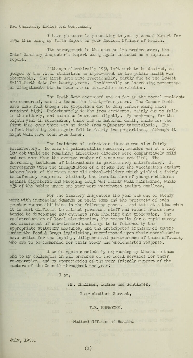 Mr, Chairman, Ladies and Gentlemen, I have pleasure in presenting to you iry Anjiual Report for 1951 this being iny fifth Report as your Medical Officer of Health, Its arrangement is the sane as its predecessors, the Chief Sanitary'’ In&jpcctor’s Report being again included as a separate report. Although climatically 1951 left much to be desired, as judged fcy the vital statistics an inprovernent in the public health was observable. The Birth Rate rose fractionally.^’, partly due to the lowest Still-Birth Rate for ’tvjonty years. Incidentally an increasing percentage .of illegitimate births made a less ucsiratlo contribution. The Death Ra’tc decreased and a.s far as ’the normal residents are concerned, v;as ’the lo'west for thirty-four years, The Cancer Death Ra’oc also full though the proportion duo to lung cancer among males remained high, Unfortimatcly deaths from accidents, mainly due to falls in the elderly'’, and suicides increased slightly, contrast, for the eighth year in succession, there was no maternal death, v;hilc for the first time o\'or there v/as no death from pulmonary tuberculosis, The Infant Mortality .Rate again fell to fairly loxv proportions, although it might well have been even lower. The incidence of infectious disease v;as also fairly satisfactory. No case of poliomj^-olitis occurred, measles v;as at a very lov7 ebb wliilc the ronaining infectious diseases were comparatively mild and not more than the average number of cases v/as notified^ The decreasing incidence of tuberculosis is ’particularly satisfactory. It corresponds x/ith the inauguration of a scheme for the vaccination against tuberculosis of thirt,eon year old school-children which yielded a fairly satisfactory response. Gii'ixilarly the immunisation of younger children against diphtheria and v/hooping coxrgh v/zis fairly v;ell mainti'.incd, while 635o of the babies under one year v/crc vaccinated against smallpox. For the Sanitary Inspectors the year v/as one of steady v/ork v/ith increasing demands on thwir time and the prospocts of oven greater responsibilities in the foUov/iing years, - and ti.is at a time when it is mos’b difficult to attract pcmoriont staff and recent ai'/ards have tended to discounago na-/ entrants *from choosing this profession. The re-introduction of locaJ. slaughtcriivg, the necessity for a rapid survey and assessment of sub-standard dx'/ollings to be followed ly the appropriate statutory measures, and the anticipated transfer of pov/ers under the Food & Drugs legislation, superimposed upon their normal duties have called for the loyalty, diligence and pcrsovcrenco of these officers, x*/ho arc to be commended for their ready and 'wholehearted response. I v/ould again conclude by expressing my thaunks to them and to ny colleagues in all branches of the local services for their co-operation, and iiy appreciation of the very friendly support of the members of the Council throughout the year. I am, Mr, Chairmaji, Ladies and Gentlemen, Yoxir obedient Servant, F.R. EDEROOICS, Medical Officer of Health. July, 1955.