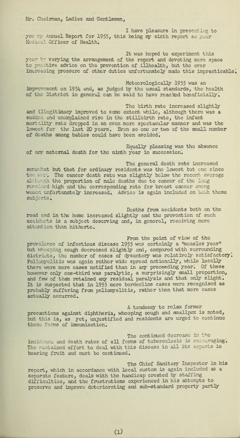 I'lr. Chairman, Ladies and Gentlemen, I have pleasure in presentl'ig to yov Try Annual Report for 1955; this being ny sijcth report as your Kedli:al Officer of Healthi It was hoped to experiment this year by varying the arrangement of the report and devoting more space to positive advice on the prevention of iilhealth, but the ever increasing pressure of other duties unfortunately made this impracticablei Meteorologically 1955 was an imprevement on 1954 and, as judged by the usual standards, the health of the District in general can be said to have reacked beneficially i The birth rate increased slightly and illegitimacy improved to some extent while, although there was a sudden and une^^ained rise in the stillbirth rate, the infant mortality rate dropped in an even more spectacular manner and was the lowest for the last 20 years. Even so one or two of the small number of deaths among babies could have been avoided^ Equally pleasing was the absence of any maternal death for the ninth year in succession! The general death rate increased sorxT-.hat but that for ordinaiy residents was the lowest but one since the v’nil The cancer death rate was slightly below the recent average alil.ciLgh tho proportion of male deaths due to cancer of the l.ing rcjrair.ed high and tho corresponding rate for breast cancer among women unfortunate!ly increased. Advice is again included on both these subjects! Deaths from accidents both on the road and in the homo increased slightly and the prevention of such accidents is a subject deserving and, in general, receiving more attention than hitherto. From tho point of view of tho prevalence of infectious disease 1955 was certainly a measles year but whooping cough decreased slightly and, compared with surroiinding districts, the number of cases of efysentery was relatively satisfactory! Polionyolitis was again rather wide spread nationally, while locally there were more cases notified than in ary preceeding year! Of these however only one-third was paralytic, a surprisingly small proportion, and few of than retained any residual paralysis and that only slight. It is suspected that in 1955 more borderline cases were recognised as probably suffering from polionyelitis, rather then that more cases actually occurred* A tendency to relax former precautions against diphtheria, whooping cough and smallpox is noted, but this is, as yet, unjustified and residents are urged to continue these forms of immunisation. The continued decrease in tho inciclonce and death rates of all forms of tuberculosis is encouraging. The sustained effort to deal with this disease in all its aspects is bearing fruit and must be continued! Tho Chief Sanitary Inspector in his report, which in accordance with local custom is again included as a separate feature, deals with the handicap created by staffing difficulties, and the frustrations experienced in his attempts to preserve and improve deteriorating and sub—standard property partly