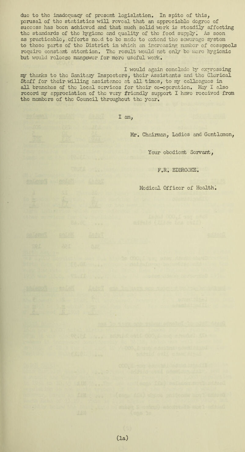 perusal of the statistics will reveal that an appreciable degree of success has been achieved and that much solid work is steadily affecting the standards of the hygiene and quality of the food supply 1 As soon as practicable, efforts nc>^d to be made to ci^ctcnd tho sewerage system to those parts of the District in v;hich an increasing number of cesspools require constant attention. The result would not only bo more hygienic but would rcleacc manpower for more useful work. I would again conclude expressing ny thanlcs to tho Sanita.]y Inspectors, their Assistants and the Clerical Staff for their willing assistance at all times, to my colleagues in all branches of the local services for their co-operation. May I also record my appreciation of the very friendly support I have received from tho members of tho Council throughout the yeari I am. Mr. Chairman, Ladies and Gentlemen, Your obedient Servant, F.R. EDBROOKE. Medical Officer of Healthi