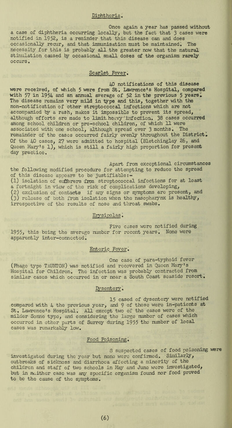 Diphtheria, Once again a year has passed without a case of diphtheria occurring locally, but the fact that 3 cases were notified in 1952, is a reminder that this disease can and does occasionally recur, and that immunisation must be maintained^ The necessity for this is probably all the greater now that the natural stimulation caused by occasional small doses of the organism rarely occurs, Scarlet Fever, AD notifications of this disease were received, of vdiich 5 were from St. Lawrence’s Hospital, compared with 57 in 195A- and an annual average of 52 in the previous 5 years i The disease remains very mild in type and this, together with the non-notification of other streptococcal infections which are not accompanied ty a rash, makes it impossible to prevent its spread, although efforts are made to lijidt. heavy ••'infection, 38 cases occurred among school children or pre-school children, of which 11 were associated with one school, although spread over 3 months. The remainder of the cases occurred fairly evenly throughout the District» Of the 40 cases, 27 were admitted to hospital (Bletchingley 26, and Queen Mary’s l), which is still a fairly high proportion for present day practice. Apart from exceptional circumstances the following modified procedure for attempting to reduce the spread of this disease appears to be justifiable:- (1) isolation of sufferers frem streptococcal infections for at least a fortnight in view of the risk of complications developing, (2) exclusion of contacts if any signs or symptoms are present, and (3) release of both from isolation when the nasopharynx is healthy, irrespective of the results of nose and throat swabs. Erysipelas 1 Five cases were notified during 1955^ this being the average number for recent years. None were apparently inter-connected. Enteric Feveri One case of para-typhoid fever (Phage type TaUNTON) was notified and recovered in Queen Mary's Hospital for Children. The infection was probably contracted from similar cases which occurred in or near a South Coast seaside resort, lysentery. 15 cased of dysentery were notified compared with 4 the previous year, and 9 of those were in-patients at St, Lawrence's Hospital, All except two of the cases were of the milder Sonne type, and considering the large number of cases which occurred in other parts of Surrey during 1955 the number of local cases v/as remarkably low. Food Poisoning^ 8 suspected cases of food poisoning were investigated during the year but none were confirmed. Similarly, outbreaks of siclcness and diarrhoea affecting a minority of the children and staff of two schools in May and June were investigated, but in n-oither case was any specific organism found nor food proved to be the cause of the symptoms.