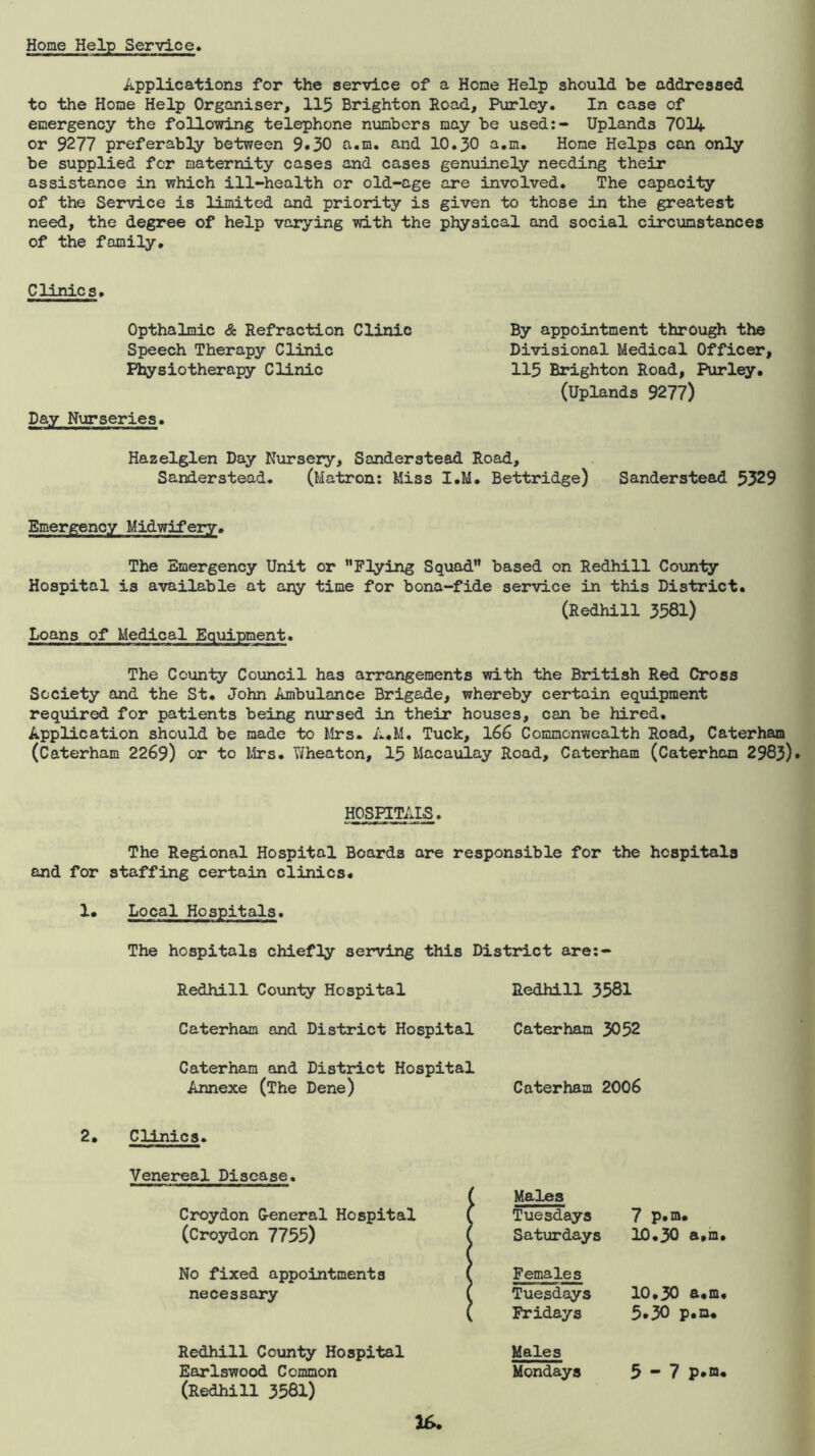 Home Help Service. Applications for the service of a Hone Help should be addressed to the Home Help Organiser, 115 Brighton Road, Purlcy. In case of emergency the following telephone numbers may be used:- Uplands 701A or 9277 preferably between 9»30 a.m. and 10.30 a.m. Hone Helps can only be supplied for maternity cases and cases genuinely needing their assistance in which ill-health or old-age are involved. The capacily of the Service is limited and priority is given to those in the greatest need, the degree of help varying with the physical and social circumstances of the family. Clinics. Opthalmic & Refraction Clinic Speech Therapy Clinic Physiotherapy Clinic Day Nurseries. By appointment through the Divisional Medical Officer, 115 Brighton Road, Parley. (Uplands 9277) Hazelglen Day Nursery, Sanderstead Road, Sanderstead. (Matron: Miss I.M. Bettridge) Sanderstead 5329 Emergency Midwifery. The Emergency Unit or ’’Flying Squad” based on Redhill County Hospital is available at any time for bona-fide service in this District. (Redhill 3581) Loans of Medical Equipment. The County Council has arrangements with the British Red Cross Society and the St. John Ambulance Brigade, whereby certain equipment required for patients being nursed in their houses, can be hired. Application should be made to Mrs. A.M. Tuck, I66 Commonwealth Road, Caterham (Caterham 2269) or to Mrs. Tifheaton, 15 Macaulay Road, Caterham (Caterham 2983)» HOSPITALS. The Regional Hospital Boards are responsible for the hospitals and for staffing certain clinics. 1. Local Hospitals. The hospitals chiefly serving this District are;- Redhill County Hospital Caterham and District Hospital Caterham and District Hospital Annexe (The Dene) Redhill 3581 Caterham 3052 Caterham 2006 2. Clinics. Venereal Disease. Croydon G-eneral Hospital ( Males f Tuesdays 7 p.m. (Croydon 7755) ( Saturdays 10.30 a.m, No fixed appointments ( Females necessary ( Tuesdays 10.30 a.m ( Fridays 5.30 p.m. Redhill County Hospital Males Earlswood Common Mondays 5-7 p*n, (Redhill 3581)