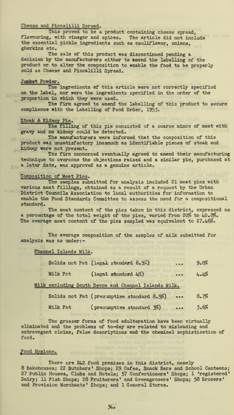 Cheese and Piccalilli Spread, This proved to be a product containing cheese spread, flavouring, with vinegar and spices. The article did not include the essential pickle ingredients such as cauliflower, onions, gherkins etc. The sale of this product was discontinued pending a decision by the manufacturers either to amend the labelling of the product or to alter the composition to enable the food to be properly sold as Cheese and Piccalilli Spread, Junket Powder, The ingredients of this article were not correctly specified on the label, nor were the ingredients specified in the order of the proportion in which they were used. The firm agreed to amend the labelling of this product to secure compliance with the Labelling of Food Order, 1953. Steak & Kidney Pie, The filling of this pie consisted of a coarse mince of meat with gravy and no kidney could be detected. The manufacturers were informed that the composition of this product was unsatisfactory inasmuch as identifiable pieces of steak and kidney were not present. The firm concerned eventually agreed to amend their manufacturing technique to overcome the objections raised and a similar pie, purchased at a later date, was approved as a genuine article. Composition of Meat Pies, The samples submitted for analysis included 21 meat pies with various meat fillings, obtained as a result of a request by the Urban District Councils Association to local authorities for information to enable the Pood Standards Committee to assess the need for a compositional standard. The meat content of the pies taken in this district, expiressed as a percentage of the total weight of the pies, varied from 20% to 40.8%. The average meat content of the pies sampled was equivalent to 27,46%. The average composition of the samples of milk submitted for analysis was as under Channel Islands Milk. Solids not Pat (legal standard 6.5%) ... 9*0% Milk Pat (legal standard 4%) ••• 4*4% Milk excluding South Devon and Channel Islands Milk, Solids not Pat (pres'-unptive standard 8.5%) ••• 8,7% Milk Fat (presumptive standard 3*6% The grosser forms of food adulteration have been virtually eliminated and the problems of to-day are related to misleading and extravagant claims, false descriptions and the chemical sophistication of food, ^ood Hygiene. There are 242 food premises in this district, namely 8 Bakehouses; 22 Butchers' Shops; 29 Cafes, Snack Bars and School Canteens; 27 Public Houses, Clubs and Hotels; 57 Confectioners* Shops; 1 'registered* Dairy; 11 Fish Shops; 28 Fruiterers* and Greengrocers' Shops; 58 Grocers' and Provision Merchants' Shops; and 1 General Stores.