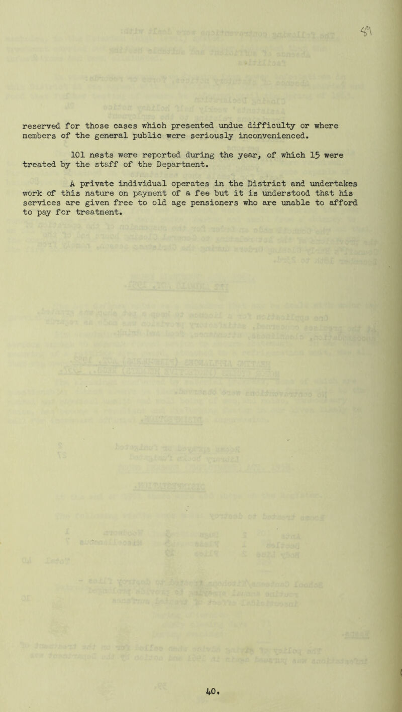 reserved for those cases which presented undue difficulty or where members of the general public were seriously inconvenienced. 101 nests were reported during the year, of which 15 were treated by the staff of the Department. A private individual operates in the District and \indertakes work of this natiure on payment of a fee but it is understood that his services are given free to old age pensioners who are unable to afford to pay for treatment. (