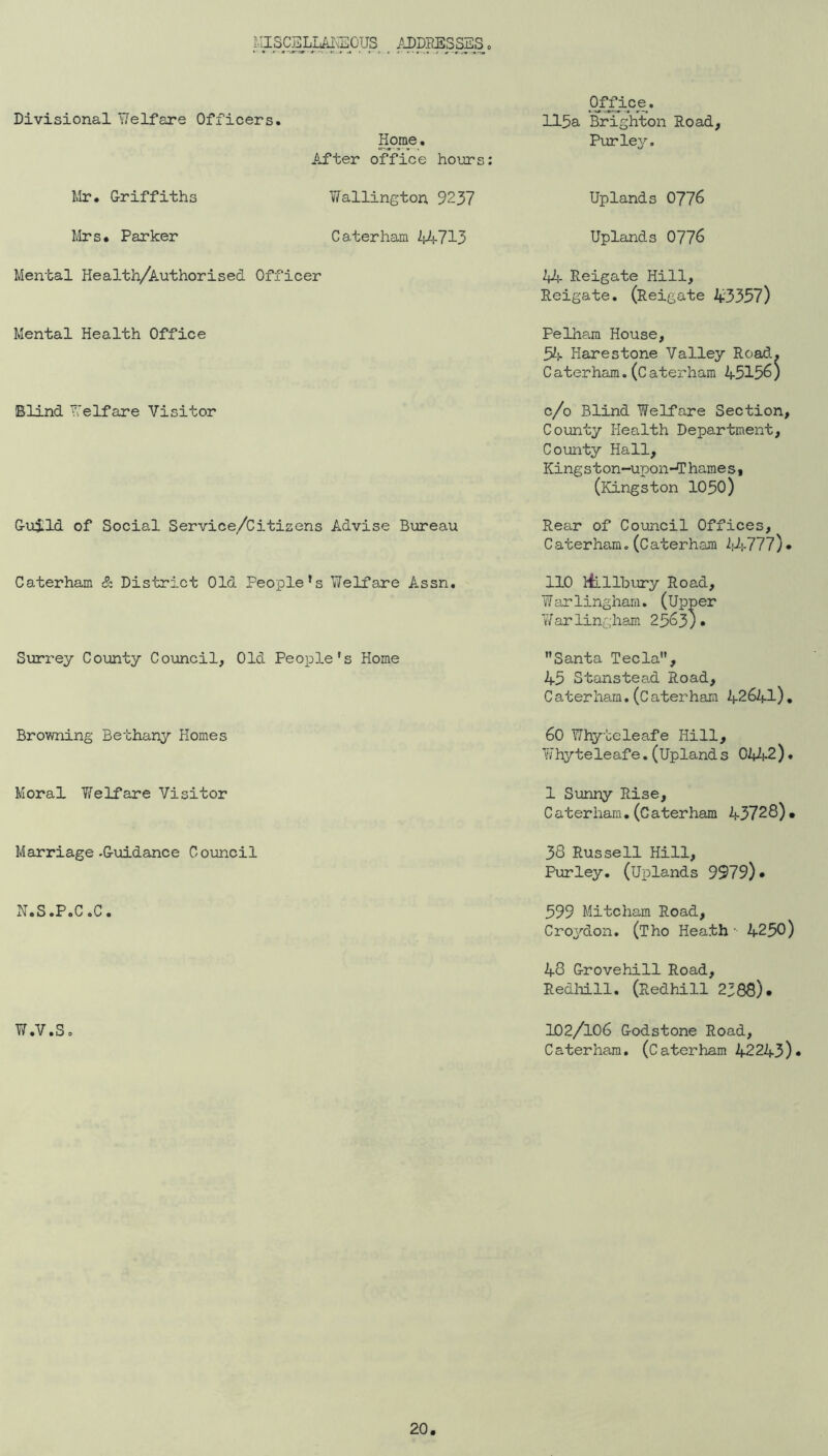 MISCELLM^l^OUS ADDPESSSS, Of^ic^e. Divisional 'flelfare Officers. 115a Bi^ghton Road, Horae. After office hours; Pur ley. Mr. Griffiths Wallington 9237 Uplands 0776 Mrs. Parker Caterham 44713 Uplands 0776 Mental Health/Authorised Officer 4^- Reigate Hill, Reigate. (Reigate 43357) Mental Health Office Pelham House, 5^1- Harestone Valley Road. Caterham.(Caterham 45156) Blind Tv'elfare Visitor c/o Blind Welfare Section, County Health Department, County Hall, Kingston-upon-Thames, (Kingston IO5O) Guild of Social Service/Citisens Advise Bureau Rear of Council Offices, C aterham, (C aterham kM-111) • Caterham & District Old People’s Welfare A.ssn. 110 itllbury Road, Warlingham. (Upper Warlinghs-m 2563). Surrey County Council, Old People's Home Santa Tecla, 45 Stanstead Road, Caterham,(Caterham 42641). Browning Bethany Homes 60 Whyte leaf e Hill, Whyteleafe.(Upland s 0442). Moral Welfare Visitor 1 S\jnny Rise, Caterham.(Caterham 43728). Marriage-Guidance Council 38 Russell Hill, Purley. (uplands 9979)• N.S.P.C.C. 599 Mitcham Road, Croydon. (Tho Heath • 4250) 48 Grovehill Road, Redl-dll. (Redhill 2388). W.V.S. 102/106 Godstone Road, Caterham. (Caterham 42243)*