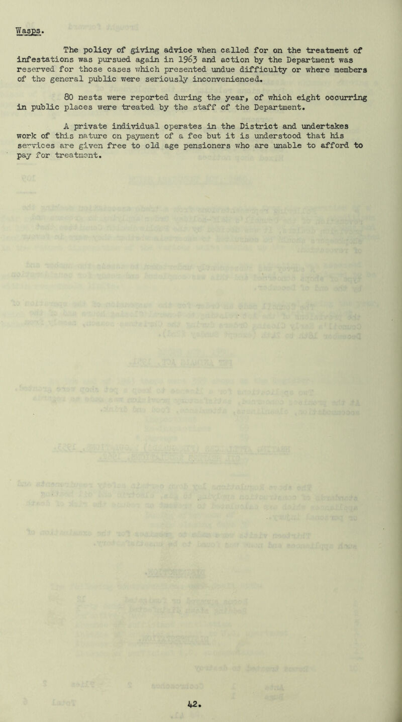 Wasps The policy of giving advice when called for on the treatment of infestations was pursued again in 1963 and action by the Department was reserved for those cases which presented undue difficulty or where members of the general public v/ere seriously inconvenienced. 80 nests were reported during the year, of which eight occurring in public places were treated by the staff of the Department. A private individual operates in the District and undertakes work of this nature on payment of a fee but it is understood that his services are given free to old age pensioners who are unable to afford to pay for treatment.