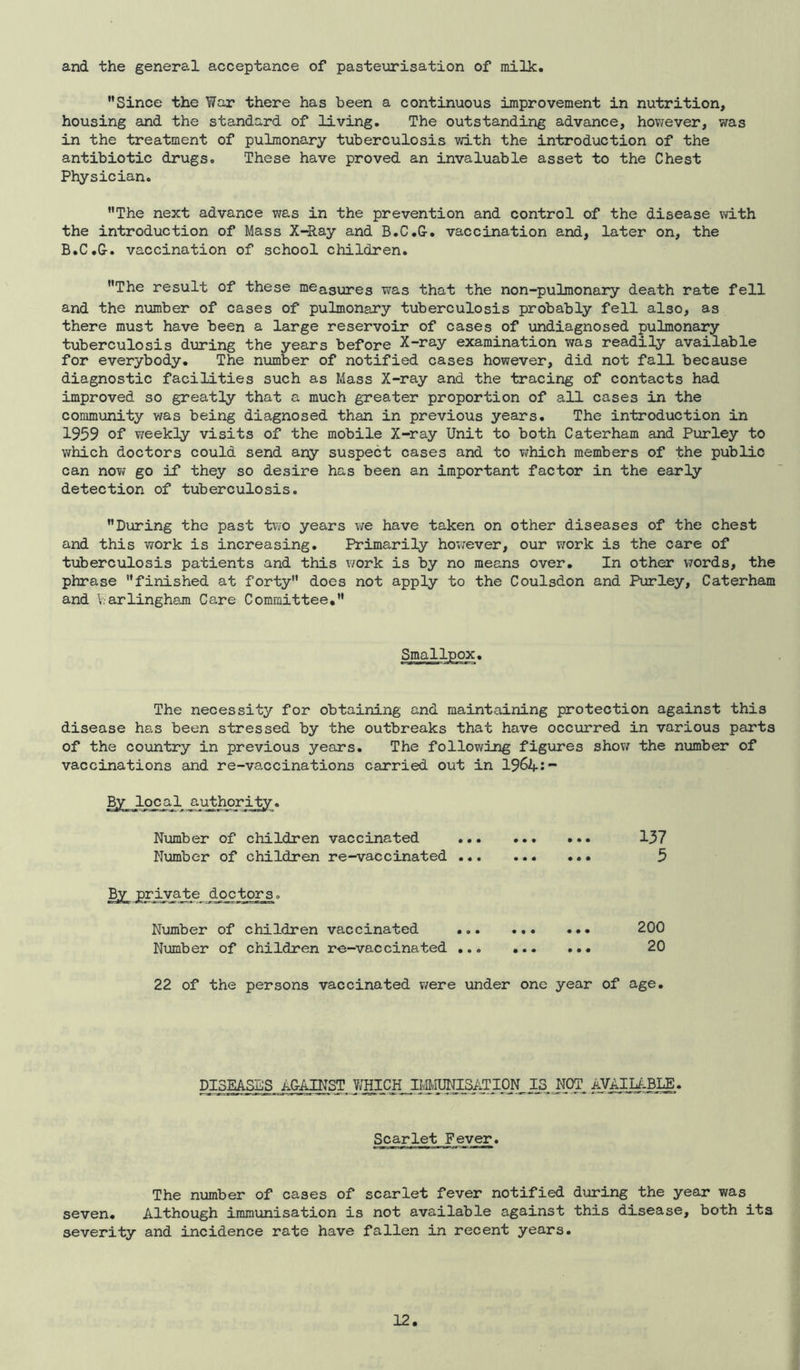 and the general acceptance of pasteurisation of milk. Since the War there has been a continuous improvement in nutrition, housing and the standard of living. The outstanding advance, however, was in the treatment of pulmonary tuberculosis with the introduction of the antibiotic drugs. These have proved an invaluable asset to the Chest Physician. The next advance was in the prevention and control of the disease vd.th the introduction of Mass X-Ray and B.C.G-. vaccination and, later on, the B.C.G-. vaccination of school children. The result of these measures was that the non-pulmonary death rate fell and the number of cases of pulmonary tuberculosis probably fell also, as there must have been a large reservoir of cases of undiagnosed pulmonary tuberculosis during the years before X-ray examination was readily available for everybody. The number of notified cases however, did not fall because diagnostic facilities such as Mass X-ray and the tracing of contacts had improved so greatly that a much greater proportion of all cases in the commimity was being diagnosed than in previous years. The introduction in 1959 of vireekly visits of the mobile X-ray Unit to both Caterham and Parley to which doctors could send any suspect cases and to v^hich members of the public can novj go if they so desire has been an important factor in the early detection of tuberculosis. During the past tv/o years we have taken on other diseases of the chest and this work is increasing. Primarily hov/ever, our work is the care of tuberculosis patients and this work is by no means over. In other V7ords, the phrase finished at forty does not apply to the Coulsdon and Parley, Caterham and V.arlingham Care Committee* Smallpox. The necessity for obtairdng and maintaining protection against this disease has been stressed by the outbreaks that have occxxrred in various parts of the country in previous years. The following figures show the number of vaccinations and re-va,ccinations carried out in 1964:“' Number of children vaccinated 137 Number of children re-vaccinated ... 5 doctors. Number of children vaccinated 200 Number of children re-vaccinated 20 22 of the persons vaccinated vere under one year of age. DISEASES AGAINST WHICH IMMUNISATION IS NOT. AVAILZ-BLE. Scarlet Fever. The number of cases of scarlet fever notified dxoring the year was seven. Although immunisation is not available against this disease, both its severity and incidence rate have fallen in recent years.