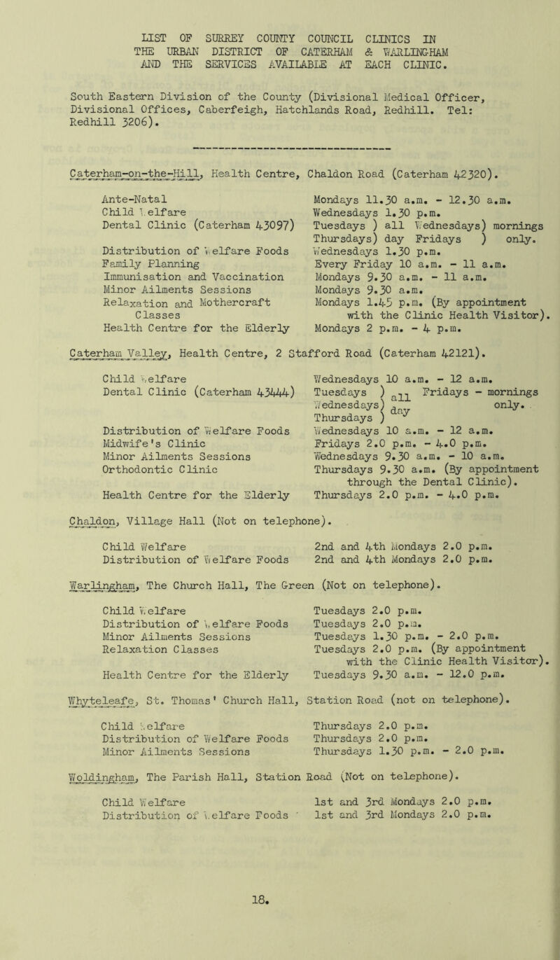 LIST OF SURREY COUNTY COUNCIL CLINICS IN THE URBAIn district OF CATERHAM & WARLINGHAM AInID the services available at each clinic. South Eastern Division of the County (Divisional Medical Officer, Divisional Offices, Caherfeigh, Hatchlands Road, Redhill. Tel: Redhill 3206). C_aterham-on-the-Hijd., Health Centre, Chaldon Road (Caterham 42320). Ante-Natal Child 1. elf are Dental Clinic (Caterham 43097) Distribution of Welfare Poods Family Planning Immunisation and Vaccination Minor Ailments Sessions Relaxation and Mothercraft Classes Health Centre for the Elderly Caterham^J^jlRey, Health Centre, 2 S Mondays 11.30 a.m. - 12.30 a.m. Wednesdays 1«30 p.m. Tuesdays ) all V/ednesdays) mornings Thursdays) day Fridays ) only. VJednesdays 1.30 p.m. Every Friday 10 a.m. - 11 a.m. Mondays 9.30 a.m. - 11 a.m. Mondays 9.30 a.m. Mondays 1.45 p.m. (By appointment with the Clinic Health Visitor) Mondays 2 p.m, - 4 p.m. i’ford Road (Caterham 42121). Child I', elf are Dental Clinic (Caterham 43444) Distribution of Welfare Foods Midwife's Clinic Minor Ailments Sessions Orthodontic Clinic Health Centre for the Elderly Wednesdays 10 a.m, - 12 a.m, Tuesdays ) Fridays - mornings Wednesdays) ^ only. . Thursdays ) Wednesdays 10 a.m, - 12 a.m. Fridays 2.0 p.m, - 4.0 p.m, Wednesdays 9»30 a.m, - 10 a.m. Thursdays 9*30 a.m, (By appointment through the Dental Clinic), Thursdays 2,0 p.m. - 4*0 p.m. Chaldon, Village Hall (Not on telephone). Child vYelfare 2nd and 4th Mondays 2,0 p.m. Distribution of Welfare Foods 2nd and 4th Mondays 2,0 p.m. Warlingham, The Church Hall, The Green (Not on telephone). Child Welfare Distribution of elf are Poods Minor Ailments Sessions Relaxation Classes Health Centre for the Elderly Thomas' Church Hall, Child v. elf are Distribution of Welfare Poods Minor Ailments Sessions YYoldir^ham, The Parish Hall, Station Child Welfare Distribution of Welfare Foods Tuesdays 2.0 p.m. Tuesdays 2,0 p.m. Tuesdays 1.30 p.m, - 2.0 p.m. Tuesdays 2.0 p.m. (By appointment with the Clinic Health Visitor) Tuesdays 9.30 a.m. - 12,0 p.m. Station Road (not on telephone). Thursdays 2,0 p.m. Thursdays 2,0 p.m, Thursdays 1.30 p.m. - 2,0 p.m. Road (Not on telephone). 1st and 3rd Mondays 2,0 p.m, 1st and 3rd Mondays 2.0 p.m.