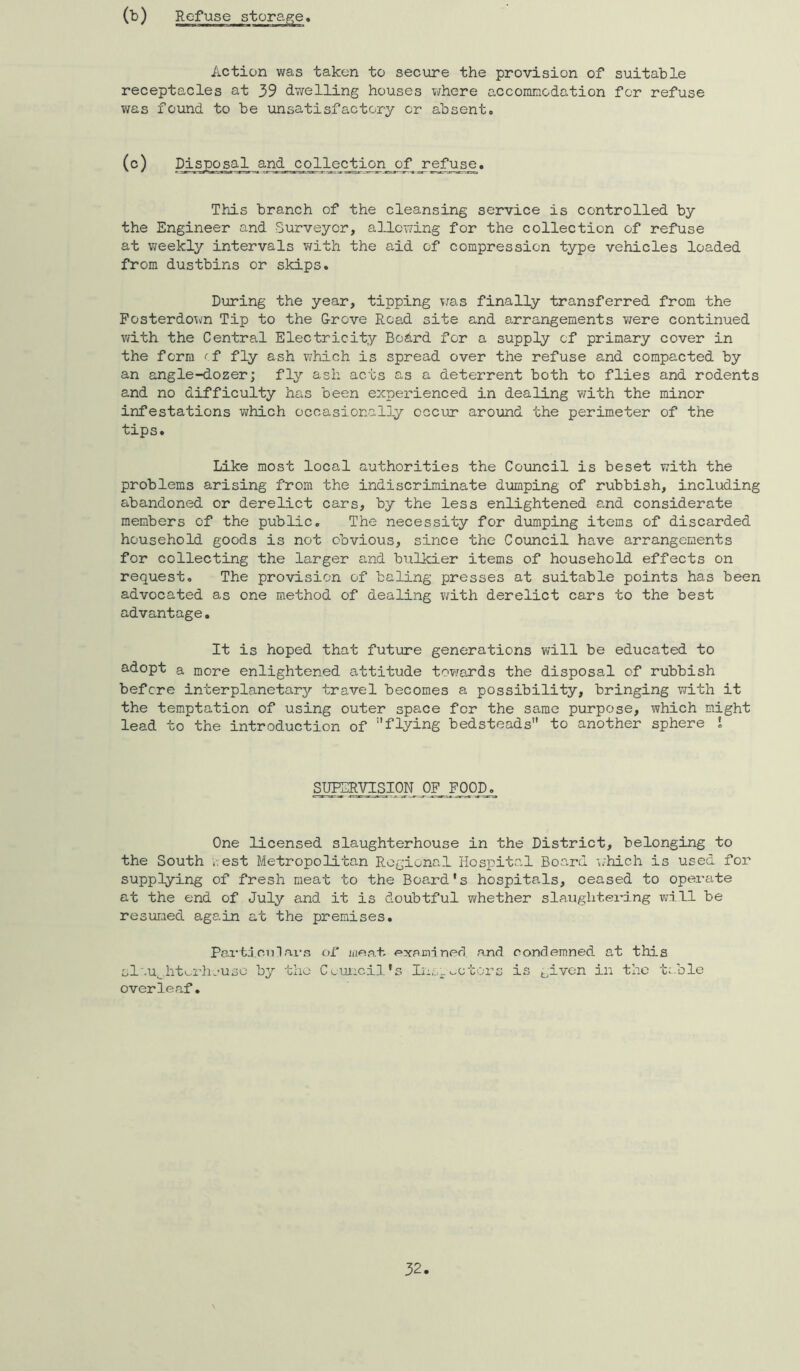 (-b) Action was taken to secure the provision of suitable receptacles at 39 dwelling houses where accommodation for refuse was found to be unsatisfactory or absent. (o) collection of refuse. This branch of the cleansing service is controlled by the Engineer and Surveyor, a]J.owing for the collection of refuse at weekly intervals v/ith the aid of compression type vehicles loaded from dustbins or skips. During the year, tipping v&s finally transferred from the Fosterdown Tip to the G-rove Road site and arrangements vrere continued vath the Central Electricity Board for a supply of primary cover in the form ^f fly ash which is spread over the refuse and compacted by an angle-dozer; fly ash acts as a deterrent both to flies and rodents and no difficulty has been expei-ienced in dealing with the minor infestations which occasionally occiu’ around the perimeter of the tips. Like most local authorities the Council is beset with the problems arising from the indiscriminate dumping of rubbish, including abandoned or derelict cars, by the less enlightened and considerate members of the public. The necessity for dumping items of discarded household goods is not obvious, since the Council have arrangements for collecting the larger and bulkier items of household effects on request. The provision of baling presses at suitable points has been advocated as one method of dealing with derelict cars to the best advantage. It is hoped that future generations will be educated to adopt a more enlightened attitude towards the disposal of rubbish before interplanetary travel becomes a possibility, bringing with it the temptation of using outer space for the same purpose, which might lead to the introduction of flying bedsteads to another sphere i One licensed slaughterhouse in the District, belonging to the South ;vest Metropolitan Regional Hospital Board i^hich is used for supplying of fresh meat to the Board's hospitals, ceased to operate at the end of July and it is doubtful whether slaughtering vdll be resuTxied again at the premises. Pai‘td.ciilai-n of iiieat. examined a,nd condemned at th5.s sl'.u^htuiiuuso by the C^,uJ.:cil's Ins;,.motors is given in the table overlea.f.