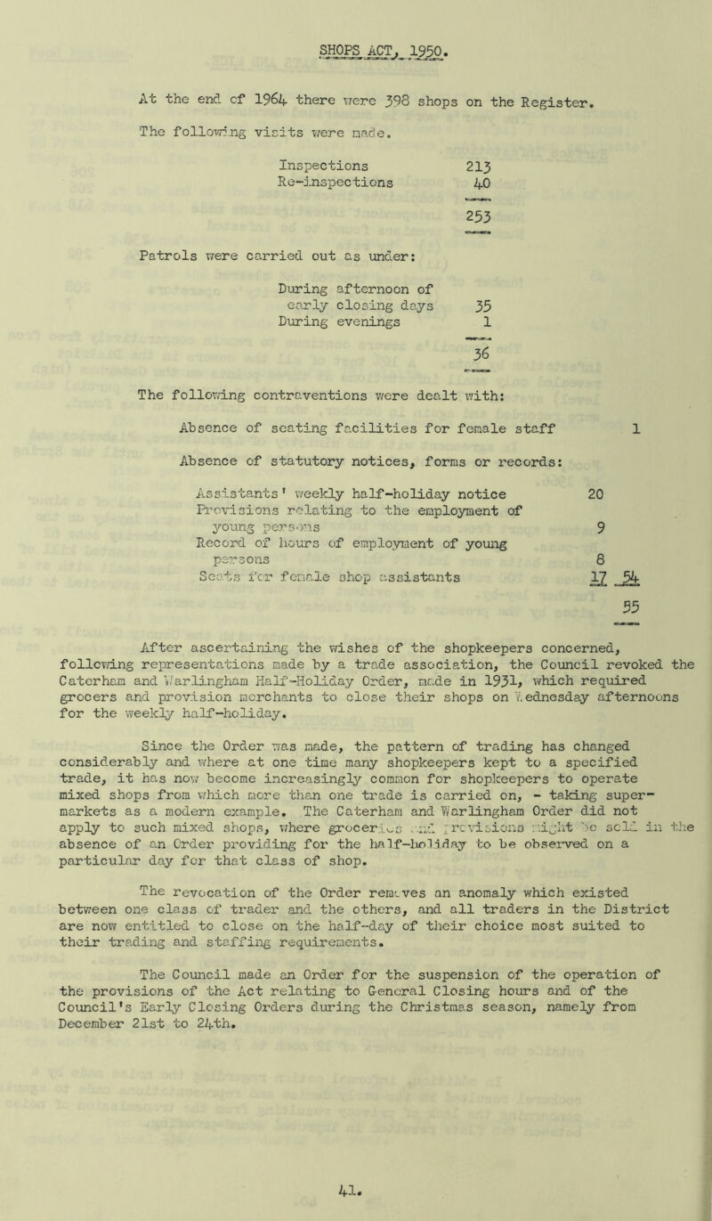 SHOPS ACT. 1950 At the end cf I964 there were 398 shops on the Register. The folloT<T5.ng visits were nade. Inspections 213 Re-inspections 40 253 Patrols were carried out as under; During afternoon of eo.rly closing days 35 During evenings 1 36 The following contraventions were dealt with: Absence of seating facilities for female staff 1 Absence of statutory notices, forms or records: Assistants ’ weekly half-holiday notice 20 Provisions relating to the employment of young persons 9 Record of hours of employment of young persons 8 Scots fcr female shop assistants ^ 54 55 After ascertaining the v/ishes of the shopkeepers concerned, follc?d.ng representations made by a trade association, the Council revoked the Caterham and V/arlingham Half-Holiday Order, made in 1931^ which required grocers and provision merchants to close their shops on v.ednesday afternoons for the weekly half-holiday. Since the Order was made, the pattern of trading has changed considerably and v/here at one time many shopkeepers kept to a specified trade, it has now become increasingly common for shopkeepers to operate mixed shops from which more the.n one trade is carried on, - taking super- markets as a modern example. The Caterham and T/arlingham Order did not apply to such mixed shops, v/here groceries .'.ud ;revisions s'.iglit be sold in tlie absence of an Order providing for the half—hnniday to be observed on a particular day fcr that class of shop. The revocation of the Order rernsves an anomaly which existed between one class of trader and the others, and all traders in the District are now entitled to close on the half-day of their choice most suited to their trading and staffing requirements. The Council made an Order for the suspension of the operation of the provisions of the Act relating to General Closing hours and of the Council’s Early Closing Orders during the Christmas season, namely from December 21st to 24th,