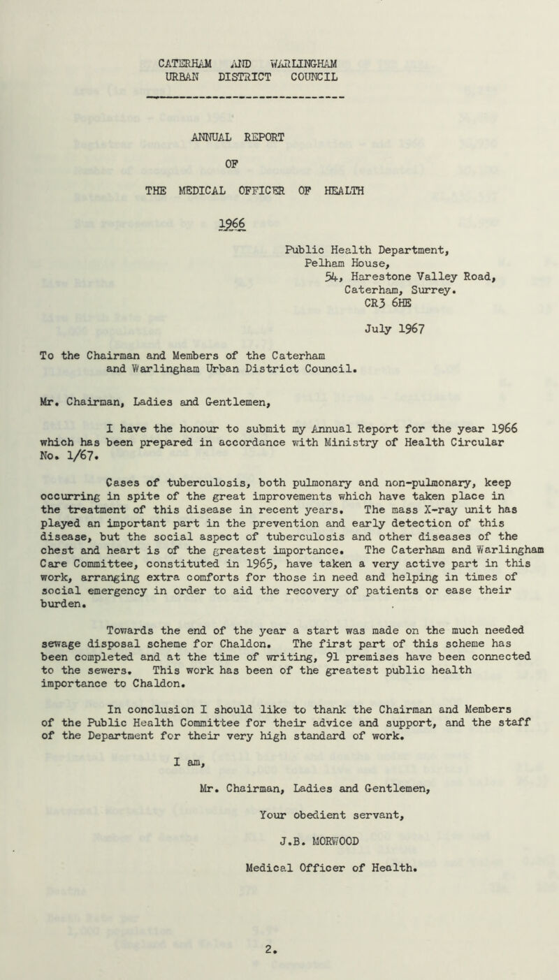 URBAN DISTRICT COUNCIL ANNUAL REPORT OF THE MEDICAL OFFICER OF HEALTH 1?66 Public Health Department, Pelham House, 54 > Harestone Valley Road, Caterham, Surrey. CR3 6HE July 1967 To the Chairman and Members of the Caterham and Warlingham Urban District Council. Mr. Chairman, Ladies and G-entlemen, I have the honour to submit my Annual Report for the year 1966 which has been prepared in accordance with Ministry of Health Circular No. 1/67. Cases of tuberculosis, both pulmonary and non-pulmonary, keep occurring in spite of the great improvements which have taken place in the treatment of this disease in recent years. The mass X-ray unit has played an important part in the prevention and early detection of this disease, but the social aspect of tuberculosis and other diseases of the chest and heart is of the greatest importance. The Caterham and Warlingham Care Committee, constituted in 1965, have taken a very active part in this work, arranging extra comforts for those in need and helping in times of social emergency in order to aid the recovery of patients or ease their burden. Towards the end of the year a start was made on the much needed sewage disposal scheme for Chaldon. The first part of this scheme has been completed and at the time of writing, 91 premises have been connected to the sewers. This work has been of the greatest public health importance to Chaldon. In conclusion I should like to thank the Chairman and Members of the Public Health Committee for their advice and support, and the staff of the Department for their very high standard of work. I am, Mr. Chairman, Ladies and Gentlemen, Your obedient servant, J.B. M0RW00D Medical Officer of Health. 2