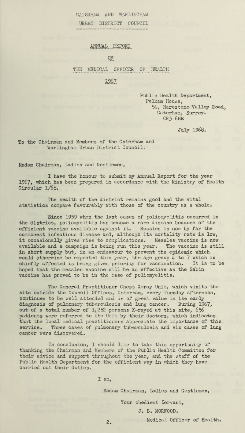 CATSRHAivI AI\T) WARLJJ'I&HAJ/I URBAN DISTRICT COUNCIL AMAL .^REPOICT OP TIffi_ I^^DIGAL . PXFICm^ ^ .I^LTH Public Health Department, Pelham House, 5A> Harestone Vall^ Road, Caterham, Surrey. CR3 6HE July 19680 To the Chairman and Members of the Caterham and Warlingham Urban District Council. Madam Chairman, Ladies and Gentlemen, I have the honour to submit my Annual Report for the year 1967> which has been prepared in accordance viith the Ministry of Health Circular I/68. The health of the district remains good and the vital statistics compare favourably with those of the country as a whole. Since 1959 when the last cases of poliomyelitis occurred in the district, poliomyelitis has become a rare disease because of the efficient vaccine available against it. Measles is now by far the commonest infectious disease and, although its mortality rate is low, it occasionally gives rise to complications. Measles vaccine is now available and a campaign is being rim this year. The vaccine is still in short supply but, in an endeavour to prevent the epidemic which would otherwise be expected this year, the age group 4 to 7 which is chiefly affected is being given priority for vaccination. It is to be hoped that the measles vaccine will be as effective as the Sabin vaccine has proved to be in the case of poliomyelitis. The General Practitioner Chest X-ray Unit, which visits the site outside the Council Offices, Caterham, every Tuesday afternoon, continues to be v/ell attended and is of great value in the early diagnosis of pulmonary tuberculosis and lung cancer. During 1967^ out of a total number of 1,252 persons X-rayed at this site, 656 patients were referred to the Unit by their doctors, which indicates that the local medical practitioners appreciate the importance of this service. Three cases of pulmonary tuberculosis and six cases of lung cancer were discovered. In conclusion, I should like to take this opportunity of thanking the Chairman and Members of the Public Health Committee for their advice and support tlxroughout the year, and the staff of the Public Health Department for the efficient way in which they have carried out their duties. I am. Madam Chairman, Ladies and G-entlemen, Your obedient Servant, J. Bo MORWOOD. o Medical Officer of Health.