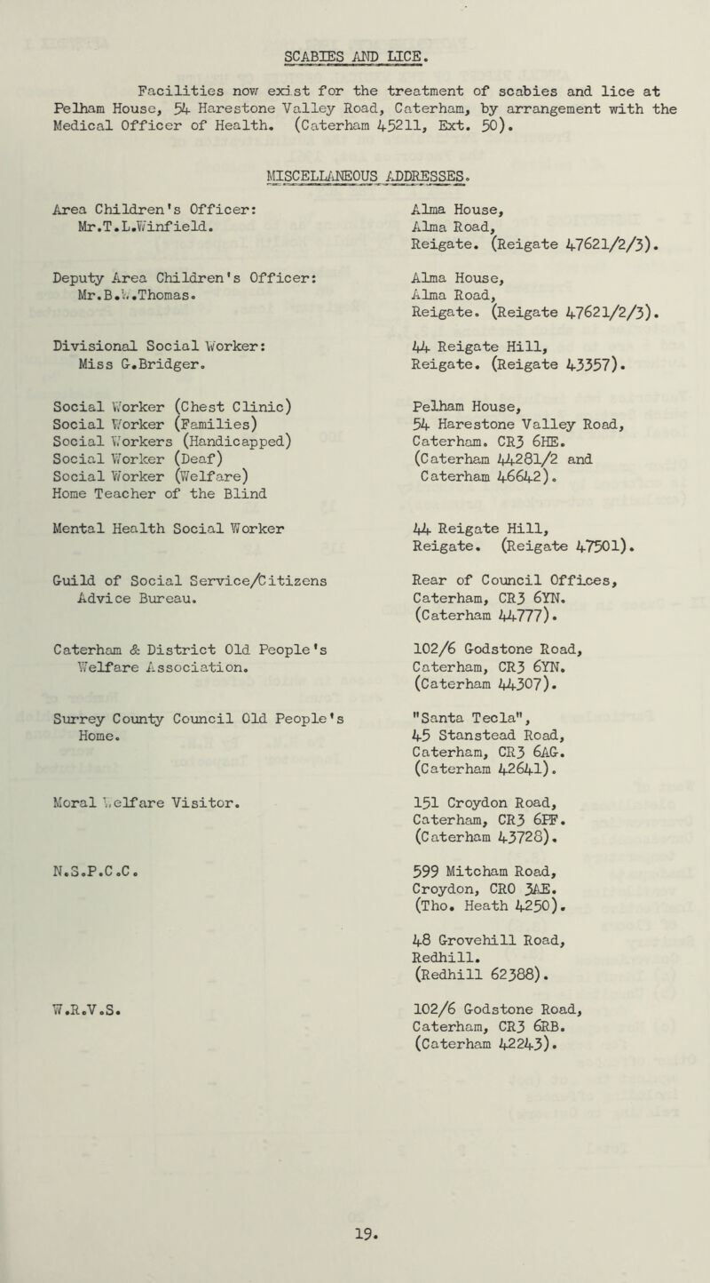 SCABIES AM) LICE Facilities now exist for the treatment of scabies and lice at Pelham House, 54 Harestone Valley Road, Caterham, by arrangement with the Medical Officer of Health, (Caterham 45211, Ext, 50). MISCELL/iHEOUS MDRESSES. Area Children's Officer: Mr, T, L ,1/7 infield. Alma House, Alma Road, Reigate. (Reigate 47621/2/3). Deputy Area Children's Officer: Mr,B.4,Thomas. Alma House, Alma Road, Reigate. (Reigate 47621/2/3). Divisional Sooial Worker: Miss C.Bridger, 44 Reigate Hill, Reigate. (Reigate 43357). Social Worker (Chest Clinic) Social V/orker (Families) Social Workers (Handicapped) Social V/or leer (Deaf) Social Worker (Welfare) Home Teacher of the Blind Pelham House, 54 Harestone Valley Road, Caterham. CR3 6HE, (Caterham I^J^.2^l/2 and C aterham 46642), Mental Health Social Worker 44 Reigate Hill, Reigate, (Reigate 47501). G-ioild of Social Service/Citizens Advice Bureau. Rear of Council Offices, Caterham, CR3 6YN, (Caterham 2*4777)» Caterham & District Old People's Welfare Association. 102/6 G-odstone Road, Caterham, CR3 6YN, (Caterham 2*4307). Surrey County Council Old People's Santa Tecla, Home, 45 Stanstead Road, Moral Welfare Visitor. Caterham, CR3 6AG-. (Caterham 2*R641). 151 Croydon Road, Caterham, CR3 6PF, (Caterham 43728), N.3.P.C.C c 599 Mitcham Road, Croydon, CRO 34E, (Tho. Heath 4250). 48 Crovehill Road, Redhill, (Redhill 62388). W .RcV sS. 102/6 &odstone Road, Caterham, CR3 6RB. (Caterham 2*2243).