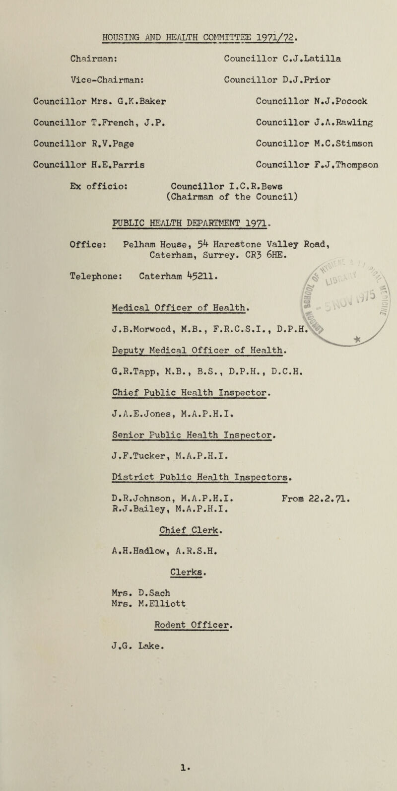 HOUSING AND HEALTH CO^TMITTEE 1971/72. Chairman; Vice-Chairman; Councillor Mrs. G.K.Baker Councillor T,French» J.P, Councillor R.V.Page Councillor H.E,Parris Ex officio; Councillor C.J.Latilla Councillor D.J.Prior Councillor N.J.Pocock Councillor J*A.Pawling Councillor M.C.Stirason Councillor F.J,Thompson Councillor I.C.R.Bews (Chairman of the Council) PUBLIC HEALTH DEPARTMENT 1971. Office; Pelham House, 5^ Harestone Valley Road, Caterham, Surrey. CR3 6HE. Telephone; Caterham 45211. Medical Officer of Health. J.B.Morwood, M.B., F.R.C.S.I,, D.P.H.'^^ Deputy Medical Officer of Health. G.R.Tapp, M.B,, B.S., D.P.H., D.C.H. Chief Public Health Inspector. J.A.E.Jones, M.A.P.H.I. Senior Public Health Inspector. J.F.Tucker, M.A.P.H.I. District Public Health Inspectors. D.R.Johnson, M.A.P.H.I. From 22.2,71. R.J.Bailey, M.A.P.H.I. Chief Clerk. A.H.Hadlow, A.R.S.H. Clerks. Mrs, D.Sach Mrs. M.Elliott Rodent Officer. J.G. Lake. 1