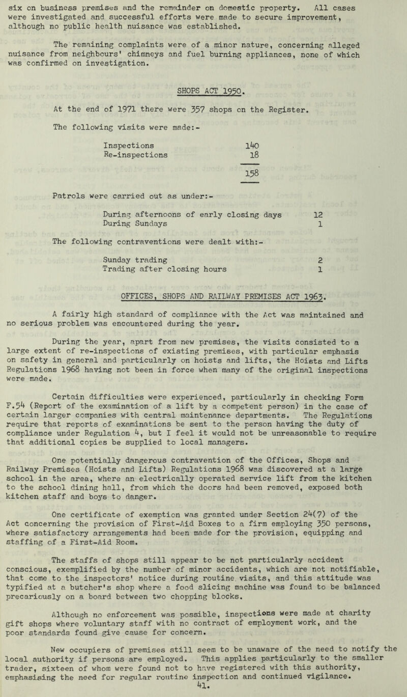 six on business premises and the remainder on domestic property. All cases were investigated and successful efforts were made to secure improvement, although no public health nuisance was established. The remaining complaints were of a minor nature, concerning alleged nuisance from neighbours' chimneys and fuel burning appliances, none of which was confirmed on investigation. SHOPS ACT 1930. At the end of 1971 there were 357 shops on the Register. The following visits were made:- Inspections l40 Re-inspections l8 158 Patrols were carried out as under:- During afternoons of early closing days 12 During Sundays 1 The following contraventions were dealt with:- Sunday trading 2 Trading after closing hours 1 OFFICES, SHOPS AND KMUiAY PREMISES ACT 1963. A fairly high standard of compliance with the Act was maintained and no serious problem was encountered during the year. During the year, apart from new premises, the visits consisted to a large extent of re-inspections of existing premises, with particular emphasis on safety in general and particularly on hoists and lifts, the Hoists and Lifts Regulations 1968 having not been in force when many of the original inspections were made. Certain difficulties were experienced, particularly in checking Form F.5^ (Report of the examination of a lift by a competent person) in the case of certain larger companies with central maintenance departments. The Regulations require that reports of examinations be sent to the person having the duty of compliance under Regulation 4, but I feel it would not be unreasonable to require that additional copies be supplied to local managers. One potentially dangerous contravention of the Offices, Shops and Railway Premises (Hoists and Lifts) Regulations 1968 was discovered at a large school in the area, where an electrically operated service lift from the kitchen to the school dining hall, from which the doors had been removed, exposed both kitchen staff and boys to danger. One certificate of exemption was granted under Section 24(7) of the Act concerning the provision of First-Aid Boxes to a firm employing 350 persons, where satisfactory arrangements had been made for the provision, equipping and staffing of a First-Aid Room. The staffs of shops still appear to be not particularly accident conscious, exemplified by the number of minor accidents, which are not notifiable, that come to the inspectors' notice during routine, visits, and this attitude was typified at a butcher's shop where a food slicing machine was found to be balanced precariously on a board between two chopping blocks. Although no enforcement was possible, inspections were made at charity gift shops where voluntary staff with no contract of employment work, and the poor standards found give cause for concern. New occupiers of premises still seem to be unaware of the need to notify the local authority if persons are employed. This applies particularly to the smaller trader, sixteen of whom were found not to have registered with this authority, emphasising the need for regular routine inspection and continued vigilance. 4l.