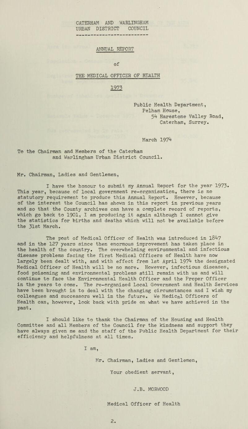 URBAN DISTRICT COUNCIL ANNUAL REPORT of THE MEDICAL OFFICER OF HEALTH 1973 Public Health Department, Pelham House, 5^ Harestone Valley Road, Caterham, Surrey. March 197^ To the Chairman and Members of the Caterham and Warlingham Urban District Council. Mr. Chairman, Ladies and Gentlemen, I have the honour to submit my Annual Report for the year 1973» This year, because of local government re-organisation, there is no statutory requirement to produce this Annual Report. However, because of the interest the Council has shown in this report in previous years and so that the County archives can have a complete record of reports, which go back to 1901, I am producing it again although I cannot give the statistics for births and deaths which will not be available before the 31st March. The post of Medical Officer of Health was introduced in l8^7 and in the 127 years since then enormous improvement has taken place in the health of the country. The overwhelming environmental and infectious disease problems facing the first Medical Officers of Health have now largely been dealt with, and with effect from 1st April 197^ the designated Medical Officer of Health will be no more. However, infectious diseases, food poisoning and environmental problems still remain with us and will continue to face the Environmental Health Officer and the Proper Officer in the years to come. The re-organised Local Government and Health Services have been brought in to deal with the changing circumstances and I wish ray colleagues and successors well in the future. We Medical Officers of Health can, however, look back with pride on what we have achieved in the past. I should like to thank the Chairman of the Housing and Health Committee and all Members of the Council for the kindness and support they have always given me and the staff of the Public Health Department for their efficiency and helpfulness at all times. I am, Mr. Chairman, Ladies and Gentlemen, Your obedient servant. J.B. MORWOOD Medical Officer of Health