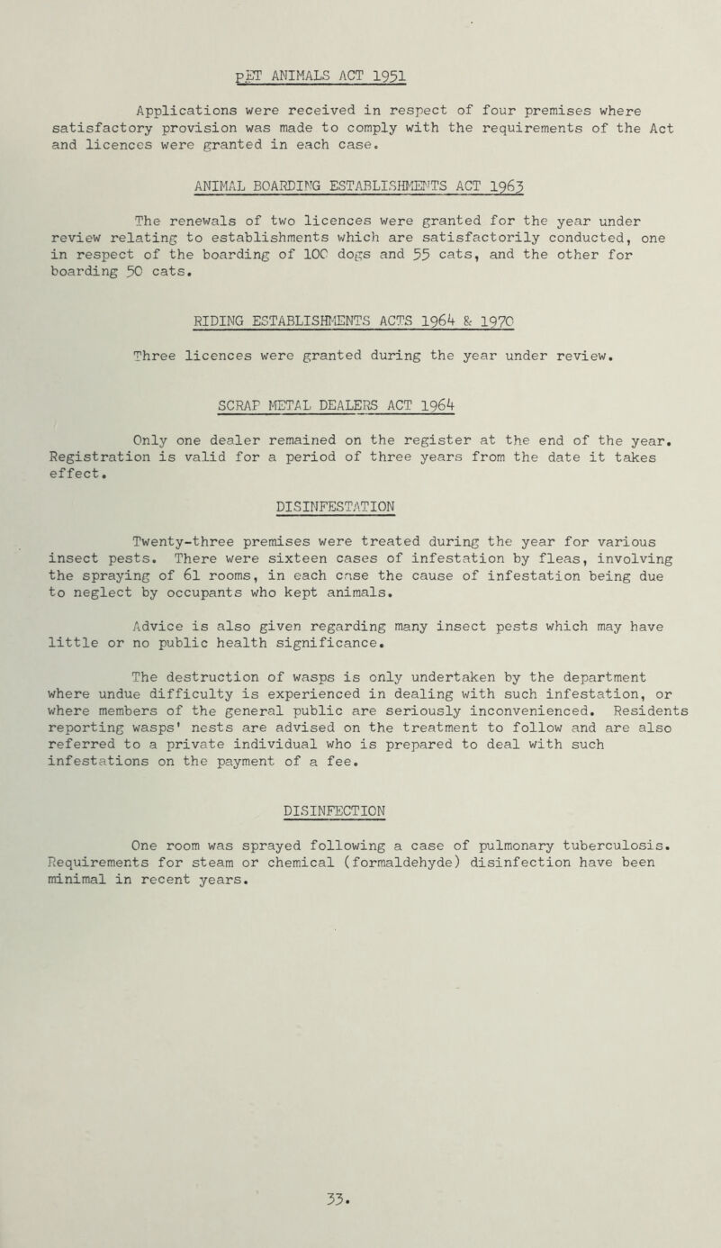 P.gT ANIMALS ACT 19$1 Applications were received in respect of four premises where satisfactory provision was made to comply with the requirements of the Act and licences were granted in each case. ANIMAL BOARDING ESTABLISfflm-TTS ACT I963 The renewals of two licences were granted for the year under review relating to establishments which are satisfactorily conducted, one in respect of the boarding of IOC dogs and 55 cats, and the other for boarding 50 cats. RIDING ESTABLISHI-IENTS ACTS 1964 8c 1970 Three licences were granted during the year under review. SCRAP METAL DEALERS ACT 1964 Only one dealer remained on the register at the end of the year. Registration is valid for a period of three years from the date it takes effect, DISINFESTATION Twenty-three premises were treated during the year for various insect pests. There were sixteen cases of infestation by fleas, involving the spraying of 6l rooms, in each case the cause of infestation being due to neglect by occupants who kept animals. Advice is also given regarding many insect pests which may have little or no public health significance. The destruction of wasps is only undertaken by the department where undue difficulty is experienced in dealing with such infestation, or where members of the general public are seriously inconvenienced. Residents reporting wasps' nests are advised on the treatment to follow and are also referred to a private individual who is prepared to deal with such infestations on the payment of a fee. DISINFECTION One room was sprayed following a case of pulmonary tuberculosis. Requirements for steam or chemical (formaldehyde) disinfection have been minimal in recent years.