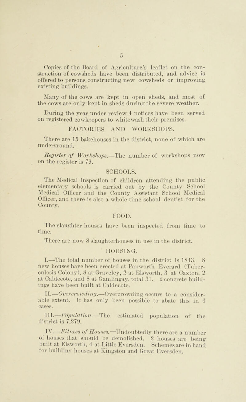 Copies of the Board of Agriculture’s leaflet on the con- struction of cowsheds have been distributed, and advice is offered to persons constructing new cowsheds or improving existing buildings. Many of the cows are kept in open sheds, and most of the cows are only kept in sheds during the severe weather. During the year under review 4 notices have been served on registered cowkeepers to whitewash their premises. FACTORIES AND WORKSHOPS. There are 15 bakehouses in the district, none of which are underground. Register of Workshops.—The number of workshops now on the register is 79. SCHOOLS. The Medical Inspection of children attending the public elementary schools is carried out by the County School Medical Officer and the County Assistant School Medical Officer, and there is also a whole time school dentist for the County. FOOD. The slaughter houses have been inspected from time to time. There are now 8 slaughterhouses in use in the district. HOUSING. I. —The total number of houses in the district is 1843. 8 new houses have been erected at Papworth Everard (Tuber- culosis Colony), 8 at Graveley, 2 at Elsworth, 3 at Caxton, 2 at Caldecote, and 8 at Gamlingay, total 31. 2 concrete build- ings have been built at Caldecote. II. —Overcrowding.—Overcrowding occurs to a consider- able extent. It has only been possible to abate this in G cases. III. —Population.—The estimated population of the district is 7,279. I A.—Fitness of Houses.—Undoubtedly there are a number of houses that should be demolished. 2 houses are being built at Elsw orth, 4 at Little Eversden. Schemes are in hand for building houses at Kingston and Great Eversden.