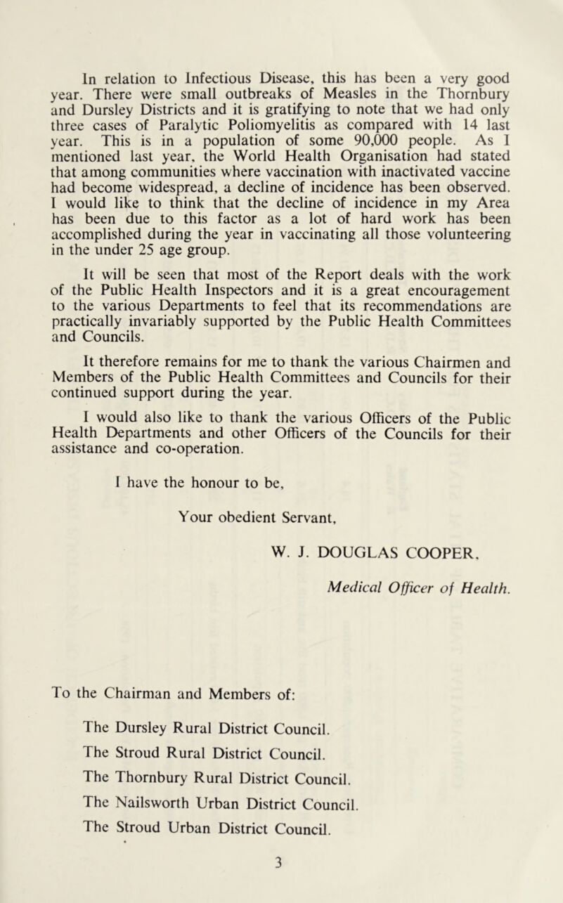 year. There were small outbreaks of Measles in the Thornbury and Dursley Districts and it is gratifying to note that we had only three cases of Paralytic Poliomyelitis as compared with 14 last year. This is in a population of some 90,000 people. As I mentioned last year, the World Health Organisation had stated that among communities where vaccination with inactivated vaccine had become widespread, a decline of incidence has been observed. I would like to think that the decline of incidence in my Area has been due to this factor as a lot of hard work has been accomplished during the year in vaccinating all those volunteering in the under 25 age group. It will be seen that most of the Report deals with the work of the Public Health Inspectors and it is a great encouragement to the various Departments to feel that its recommendations are practically invariably supported by the Public Health Committees and Councils. It therefore remains for me to thank the various Chairmen and Members of the Public Health Committees and Councils for their continued support during the year. I would also like to thank the various Officers of the Public Health Departments and other Officers of the Councils for their assistance and co-operation. 1 have the honour to be, Your obedient Servant, W. J. DOUGLAS COOPER, Medical Officer of Health. To the Chairman and Members of: The Dursley Rural District Council. The Stroud Rural District Council. The Thornbury Rural District Council. The Nailsworth Urban District Council. The Stroud Urban District Council. 3