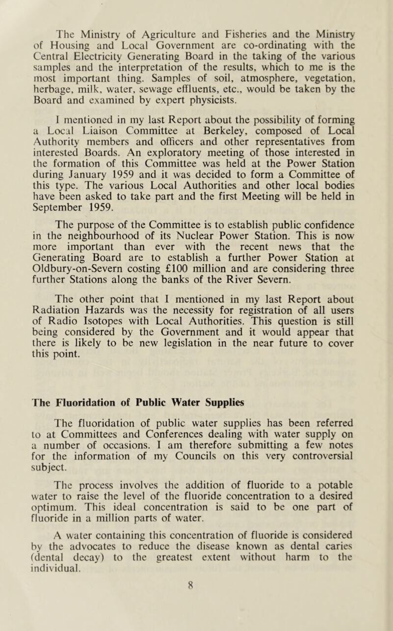 The Ministry of Agriculture and Fisheries and the Ministry of Housing and Local Government are co-ordinating with the Central Electricity Generating Board in the taking of the various samples and the interpretation of the results, which to me is the most important thing. Samples of soil, atmosphere, vegetation, herbage, milk, water, sewage effluents, etc., would be taken by the Board and examined by expert physicists. I mentioned in my last Report about the possibility of forming a Local Liaison Committee at Berkeley, composed of Local Authority members and officers and other representatives from interested Boards. An exploratory meeting of those interested in the formation of this Committee was held at the Power Station during January 1959 and it was decided to form a Committee of this type. The various Local Authorities and other local bodies have been asked to take part and the first Meeting will be held in September 1959. The purpose of the Committee is to establish public confidence in the neighbourhood of its Nuclear Power Station. This is now more important than ever with the recent news that the Generating Board are to establish a further Power Station at Oldbury-on-Severn costing £100 million and are considering three further Stations along the banks of the River Severn. The other point that 1 mentioned in my last Report about Radiation Hazards was the necessity for registration of all users of Radio Isotopes with Local Authorities. This question is still being considered by the Government and it would appear that there is likely to be new legislation in the near future to cover this point. The Fluoridation of Public Water Supplies The fluoridation of public water supplies has been referred to at Committees and Conferences dealing with water supply on a number of occasions. I am therefore submitting a few notes for the information of my Councils on this very controversial subject. The process involves the addition of fluoride to a potable water to raise the level of the fluoride concentration to a desired optimum. This ideal concentration is said to be one part of fluoride in a million parts of water. A water containing this concentration of fluoride is considered by the advocates to reduce the disease known as dental caries (dental decay) to the greatest extent without harm to the individual.
