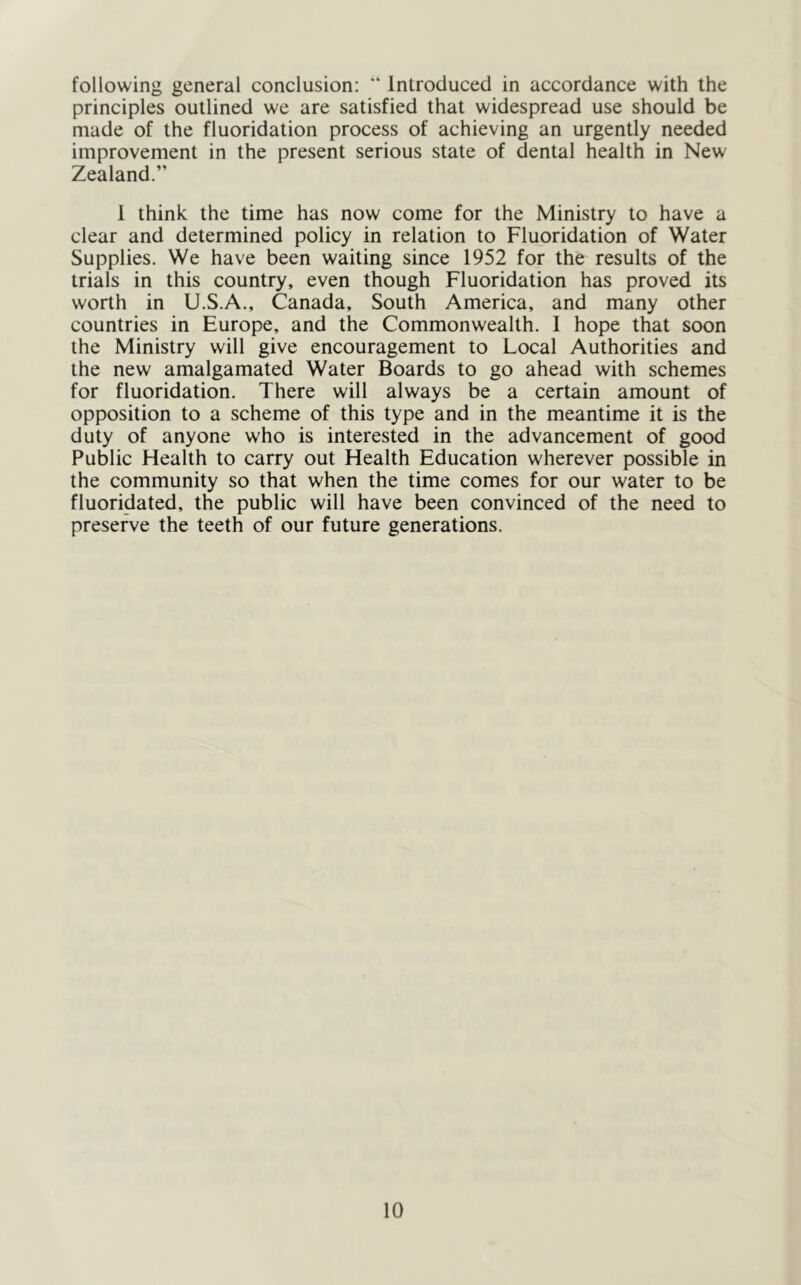 following general conclusion; “ Introduced in accordance with the principles outlined we are satisfied that widespread use should be made of the fluoridation process of achieving an urgently needed improvement in the present serious state of dental health in New Zealand.” 1 think the time has now come for the Ministry to have a clear and determined policy in relation to Fluoridation of Water Supplies. We have been waiting since 1952 for the results of the trials in this country, even though Fluoridation has proved its worth in U.S.A., Canada, South America, and many other countries in Europe, and the Commonwealth. 1 hope that soon the Ministry will give encouragement to Local Authorities and the new amalgamated Water Boards to go ahead with schemes for fluoridation. There will always be a certain amount of opposition to a scheme of this type and in the meantime it is the duty of anyone who is interested in the advancement of good Public Health to carry out Health Education wherever possible in the community so that when the time comes for our water to be fluoridated, the public will have been convinced of the need to preserve the teeth of our future generations.