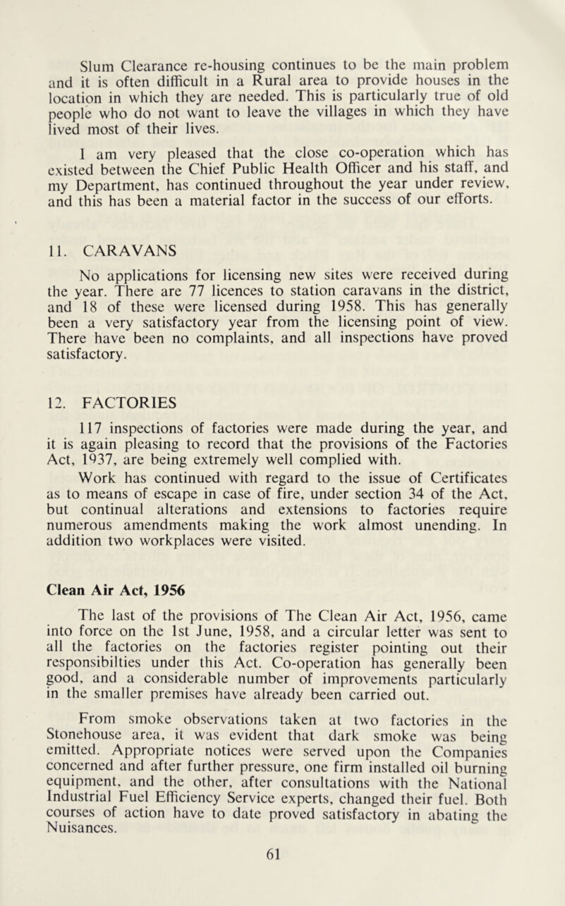 Slum Clearance re-housing continues to be the main problem and it is often difficult in a Rural area to provide houses in the location in which they are needed. This is particularly true of old people who do not want to leave the villages in which they have lived most of their lives. I am very pleased that the close co-operation which has existed between the Chief Public Health Officer and his staff, and my Department, has continued throughout the year under review, and this has been a material factor in the success of our efforts. 11. CARAVANS No applications for licensing new sites were received during the year. There are 77 licences to station caravans in the district, and 18 of these were licensed during 1958. This has generally been a very satisfactory year from the licensing point of view. There have been no complaints, and all inspections have proved satisfactory. 12. FACTORIES 117 inspections of factories were made during the year, and it is again pleasing to record that the provisions of the Factories Act, 1937, are being extremely well complied with. Work has continued with regard to the issue of Certificates as to means of escape in case of fire, under section 34 of the Act, but continual alterations and extensions to factories require numerous amendments making the work almost unending. In addition two workplaces were visited. Clean Air Act, 1956 The last of the provisions of The Clean Air Act, 1956, came into force on the 1st June, 1958, and a circular letter was sent to all the factories on the factories register pointing out their responsibilties under this Act. Co-operation has generally been good, and a considerable number of improvements particularly in the smaller premises have already been carried out. From smoke observations taken at two factories in the Storehouse area, it was evident that dark smoke was being emitted. Appropriate notices were served upon the Companies concerned and after further pressure, one firm installed oil burning equipment, and the other, after consultations with the National Industrial Fuel Efficiency Service experts, changed their fuel. Both courses of action have to date proved satisfactory in abating the Nuisances.