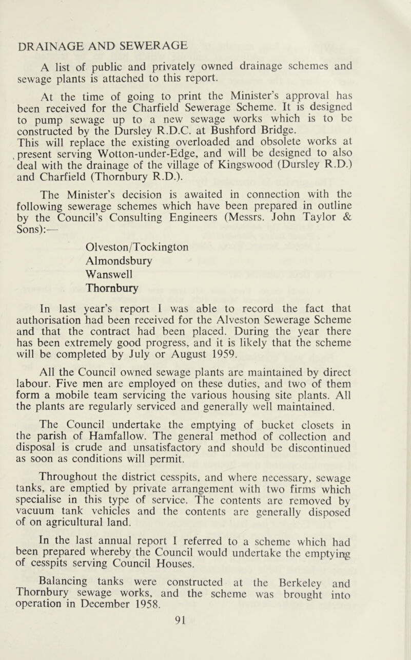 DRAINAGE AND SEWERAGE A list of public and privately owned drainage schemes and sewage plants is attached to this report. At the time of going to print the Minister’s approval has been received for the Charfield Sewerage Scheme. It is designed to pump sewage up to a new sewage works which is to be constructed by the Dursley R.D.C. at Bushford Bridge. This will replace the existing overloaded and obsolete works at . present serving Wotton-under-Edge, and will be designed to also deal with the drainage of the village of Kingswood (Dursley R.D.) and Charfield (Thornbury R.D.). The Minister’s decision is awaited in connection with the following sewerage schemes which have been prepared in outline by the Council’s Consulting Engineers (Messrs. John Taylor & Sons):— Olveston/Tockington Almondsbury Wanswell Thornbury In last year’s report 1 was able to record the fact that authorisation had been received for the Alveston Sewerage Scheme and that the contract had been placed. During the year there has been extremely good progress, and it is likely that the scheme will be completed by July or August 1959. All the Council owned sewage plants are maintained by direct labour. Five men are employed on these duties, and two of them form a mobile team servicing the various housing site plants. All the plants are regularly serviced and generally well maintained. The Council undertake the emptying of bucket closets in the parish of Hamfallow. The general method of collection and disposal is crude and unsatisfactory and should be discontinued as soon as conditions will permit. Throughout the district cesspits, and where necessary, sewage tanks, are emptied by private arrangement with two firms which specialise in this type of service. The contents are removed by vacuum tank vehicles and the contents are generally disposed of on agricultural land. In the last annual report I referred to a scheme which had been prepared whereby the Council would undertake the emptying of cesspits serving Council Houses. Balancing tanks were constructed at the Berkeley and Thornbury sewage works, and the scheme was brought into operation in December 1958.