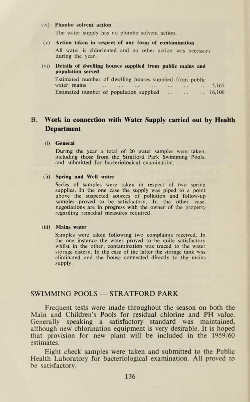 (iv) Pluiiibo solvent action The water supply has no plumbo solvent action. (v) Action taken in respect of any form of contamination All water is chlorinated and no other action was necessary during the year, (vi) Details of dvrelling houses supplied from public mains :uid population served Estimated number of dwelling houses supplied from public water mains ,. ., .. .. .. .. .. 5,165 Estimated number of population supplied .. .. .. 16,100 B. Work in connection with Water Supply carried out by Health Department (i) General During the year a total of 20 water samples were taken, including those from the Stratford Park Swimming Pools, and submitted for bacteriological examination. (ii) Spring and Well water Series of samples were taken in respect of two spring supplies. In the one case the supply was piped to a point above the suspected sources of pollution and follow-up samples proved to be satisfactory. In the other case, negotiations are in progress with the owner of the property regarding remedial measures required. (iii) Mains water Samples were taken following two complaints received. In the one instance the water proved to be quite satisfactory whilst in the other, contamination was traced to the water storage cistern. In the case of the latter the storage tank was eliminated and the house connected directly to the mains supply. SWIMMING POOLS — STRATFORD PARK Frequent tests were made throughout the season on both the Main and Children’s Pools for residual chlorine and PH value. Generally speaking a satisfactory standard was maintained, although new chlorination equipment is very desirable. It is hoped that provision for new plant will be included in the 1959/60 estimates. Eight check samples were taken and submitted to the Public Health Laboratory for bacteriological examination. All proved to be satisfactory.