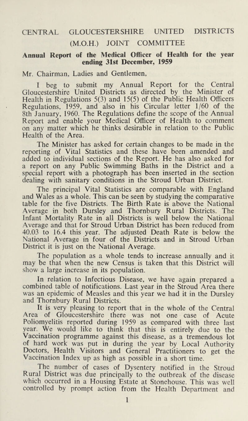 (M.O.H.) JOINT COMMITTEE Annual Report of the Medical Officer of Health for the year ending 31st December, 1959 Mr. Chairman, Ladies and Gentlemen, I beg to submit my Annual Report for the Central Gloucestershire United Districts as directed by the Minister of Health in Regulations 5(3) and 15(5) of the Public Health Officers Regulations, 1959, and also in his Circular letter 1/60 of the 8th January, 1960. The Regulations define the scope of the Annual Report and enable your Medical Officer of Health to comment on any matter which he thinks desirable in relation to the Public Health of the Area. The Minister has asked for certain changes to be made in the reporting of Vital Statistics and these have been amended and added to individual sections of the Report. He has also asked for a report on any Public Swimming Baths in the District and a special report with a photograph has been inserted in the section dealing with sanitary conditions in the Stroud Urban District. The principal Vital Statistics are comparable with England and Wales as a whole. This can be seen by studying the comparative table for the five Districts. The Birth Rate is above the National Average in both Dursley and Thornbury Rural Districts. The Infant Mortality Rate in all Districts is well below the National Average and that for Stroud Urban District has been reduced from 40.03 to 16.4 this year. The adjusted Death Rate is below the National Average in four of the Districts and in Stroud Urban District it is just on the National Average. The population as a whole tends to increase annually and it may be that when the new Census is taken that this District will show a large increase in its population. In relation to Infectious Disease, we have again prepared a combined table of notifications. Last year in the Stroud Area there was an epidemic of Measles and this year we had it in the Dursley and Thornbury Rural Districts. It is very pleasing to report that in the whole of the Central Area of Gloucestershire there was not one case of Acute Poliomyelitis reported during 1959 as compared with three last year. We would like to think that this is entirely due to the Vaccination programme against this disease, as a tremendous lot of hard work was put in during the year by Local Authority Doctors, Health Visitors and General Practitioners to get the Vaccination Index up as high as possible in a short time. The number of cases of Dysentery notified in the Stroud Rural District was due principally to the outbreak of the disease which occurred in a Housing Estate at Stonehouse. This was well controlled by prompt action from the Health Department and