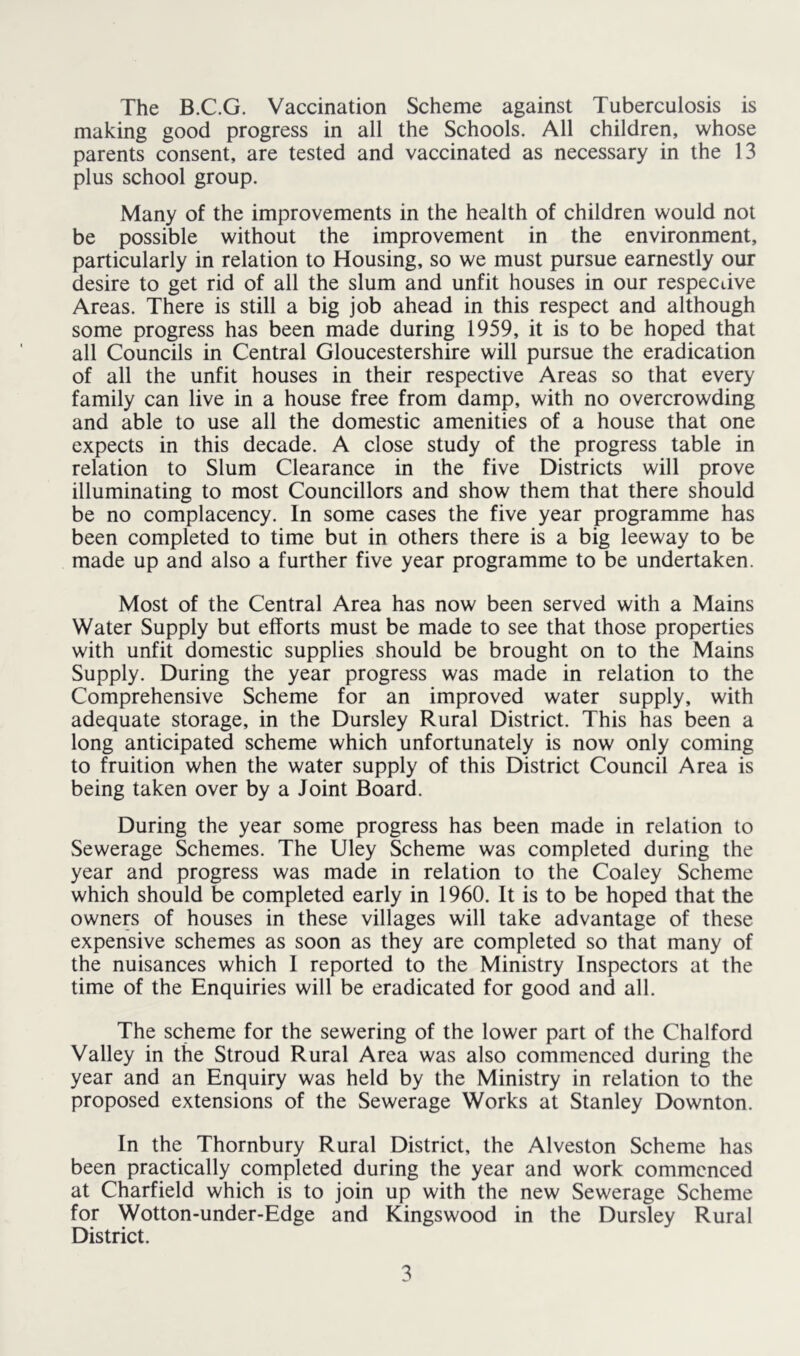 The B.C.G. Vaccination Scheme against Tuberculosis is making good progress in all the Schools. All children, whose parents consent, are tested and vaccinated as necessary in the 13 plus school group. Many of the improvements in the health of children would not be possible without the improvement in the environment, particularly in relation to Housing, so we must pursue earnestly our desire to get rid of all the slum and unfit houses in our respective Areas. There is still a big job ahead in this respect and although some progress has been made during 1959, it is to be hoped that all Councils in Central Gloucestershire will pursue the eradication of all the unfit houses in their respective Areas so that every family can live in a house free from damp, with no overcrowding and able to use all the domestic amenities of a house that one expects in this decade. A close study of the progress table in relation to Slum Clearance in the five Districts will prove illuminating to most Councillors and show them that there should be no complacency. In some cases the five year programme has been completed to time but in others there is a big leeway to be made up and also a further five year programme to be undertaken. Most of the Central Area has now been served with a Mains Water Supply but efforts must be made to see that those properties with unfit domestic supplies should be brought on to the Mains Supply. During the year progress was made in relation to the Comprehensive Scheme for an improved water supply, with adequate storage, in the Dursley Rural District. This has been a long anticipated scheme which unfortunately is now only coming to fruition when the water supply of this District Council Area is being taken over by a Joint Board. During the year some progress has been made in relation to Sewerage Schemes. The Uley Scheme was completed during the year and progress was made in relation to the Coaley Scheme which should be completed early in 1960. It is to be hoped that the owners of houses in these villages will take advantage of these expensive schemes as soon as they are completed so that many of the nuisances which 1 reported to the Ministry Inspectors at the time of the Enquiries will be eradicated for good and all. The scheme for the sewering of the lower part of the Chalford Valley in the Stroud Rural Area was also commenced during the year and an Enquiry was held by the Ministry in relation to the proposed extensions of the Sewerage Works at Stanley Downton. In the Thornbury Rural District, the Alveston Scheme has been practically completed during the year and work commenced at Charfield which is to join up with the new Sewerage Scheme for Wotton-under-Edge and Kingswood in the Dursley Rural District.