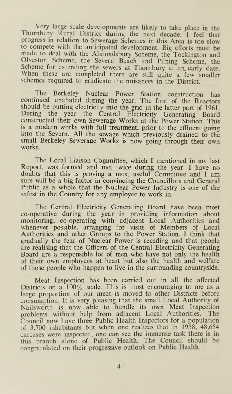 Very large scale developments are likely to take place in the Thornbury Rural District during the next decade. I feel that progress in relation to Sewerage Schemes in this Area is too slow to compete with the anticipated development. Big efforts must be made to deal with the Almondsbury Scheme, the Tockington and Olveston Scheme, the Severn Beach and Filning Scheme, the Scheme for extending the sewers at Thornbury at an, early date. When these are completed there are still quite a lew smaller schemes required to eradicate the nuisances in the District. The Berkeley Nuclear Power Station construction has continued unabated during the year. The first of the Reactors should be putting electricity into the grid in the latter part of 1961. During the year the Central Electricity Generating Board constructed their own Sewerage Works at the Power Station. This is a modern works with full treatment, prior to the effluent going into the Severn. All the sewage which previously drained to the small Berkeley Sewerage Works is now going through their own works. The Local Liaison Cornmittee, which I mentioned in my last Report, was formed and met twice during the year. I have no doubts that this is proving a most useful Committee and I am sure will be a big factor in convincing the Councillors and General Public as a whole that the Nuclear Power Industry is one of the safest in the Country for any employee to work in. The Central Electricity Generating Board have been most co-operative during the year in providing information about monitoring, co-operating with adjacent Local Authorities and whenever possible, arranging for visits of Members of Local Authorities and other Groups to the Power Station. I think that gradually the fear of Nuclear Power is receding and that people are realising that the Officers of the Central Electricity Generating Board are a responsible lot of men who have not only the health of their own employees at heart but also the health and welfare of those people who happen to live in the surrounding countryside. Meat Inspection has been carried out in all the affected Districts on a 100% scale. This is most encouraging to me as a large proportion of our meat is moved to other Districts before consumption. It is very pleasing that the small Local Authority of Nailsworth is now able to handle its own Meat Inspection problems without help from adjacent Local Authorities. The Council now have three Public Health Inspectors for a population of 3,700 inhabitants but when one realizes that in 1958, 48.654 carcases were inspected, one can see the immense task there is in this branch alone of Public Health. The Council should be congratulated on their progressive outlook on Public Health.