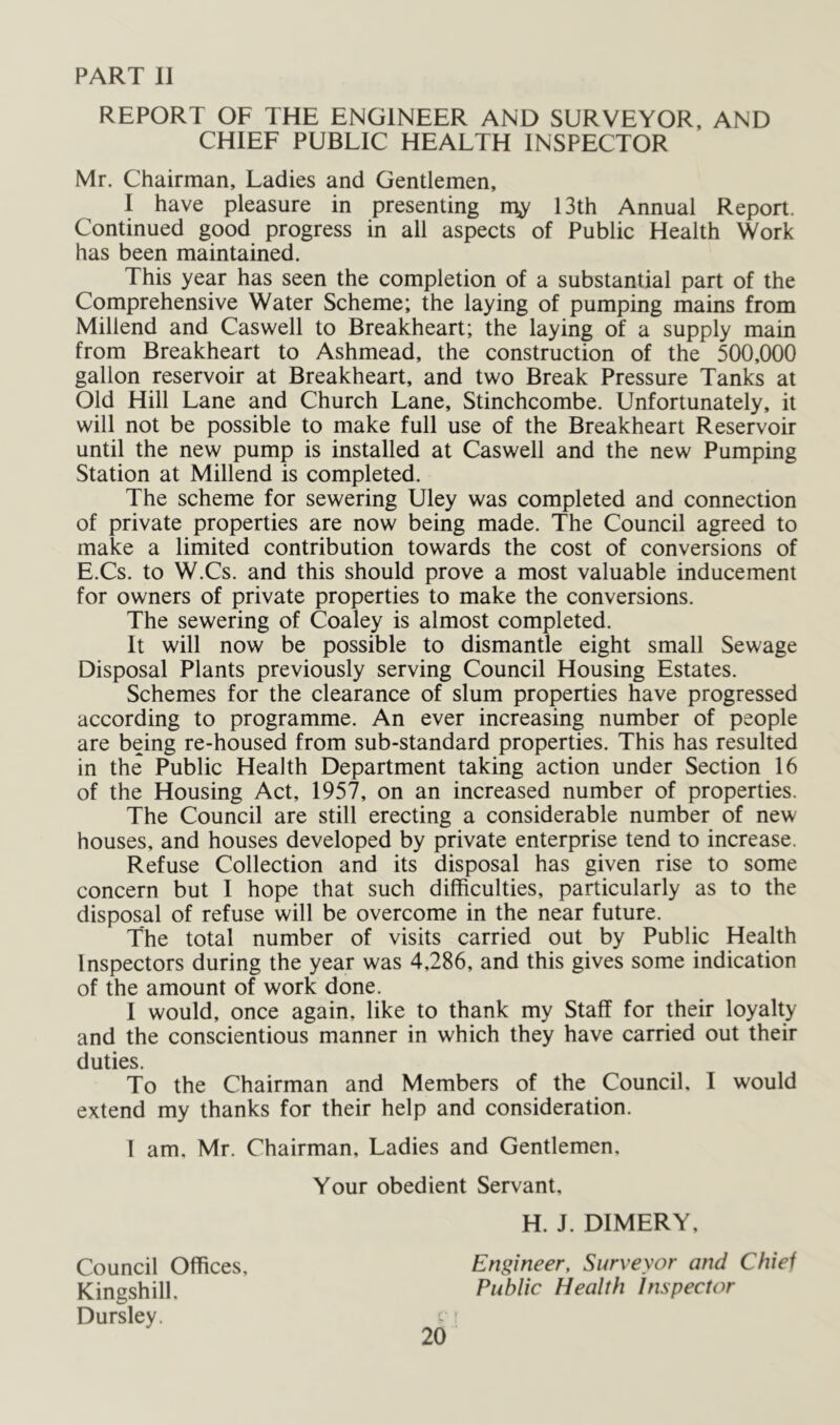 PART 11 REPORT OF THE ENGINEER AND SURVEYOR, AND CHIEF PUBLIC HEALTH INSPECTOR Mr. Chairman, Ladies and Gentlemen, I have pleasure in presenting rn;y 13th Annual Report. Continued good progress in all aspects of Public Health Work has been maintained. This year has seen the completion of a substantial part of the Comprehensive Water Scheme; the laying of pumping mains from Millend and Caswell to Breakheart; the laying of a supply main from Breakheart to Ashmead, the construction of the 500,000 gallon reservoir at Breakheart, and two Break Pressure Tanks at Old Hill Lane and Church Lane, Stinchcombe. Unfortunately, it will not be possible to make full use of the Breakheart Reservoir until the new pump is installed at Caswell and the new Pumping Station at Millend is completed. The scheme for sewering Uley was completed and connection of private properties are now being made. The Council agreed to make a limited contribution towards the cost of conversions of E.Cs. to W.Cs. and this should prove a most valuable inducement for owners of private properties to make the conversions. The sewering of Coaley is almost completed. It will now be possible to dismantle eight small Sewage Disposal Plants previously serving Council Housing Estates. Schemes for the clearance of slum properties have progressed according to programme. An ever increasing number of people are being re-housed from sub-standard properties. This has resulted in the Public Health Department taking action under Section 16 of the Housing Act, 1957, on an increased number of properties. The Council are still erecting a considerable number of new houses, and houses developed by private enterprise tend to increase. Refuse Collection and its disposal has given rise to some concern but I hope that such difficulties, particularly as to the disposal of refuse will be overcome in the near future. The total number of visits carried out by Public Health Inspectors during the year was 4,286, and this gives some indication of the amount of work done. I would, once again, like to thank my Staff for their loyalty and the conscientious manner in which they have carried out their duties. To the Chairman and Members of the Council, I would extend my thanks for their help and consideration. 1 am. Mr. Chairman, Ladies and Gentlemen, Your obedient Servant, H. J. DIMERY, Council Offices, Engineer, Surveyor and Chief Kingshill, Public Health Inspector Dursley.