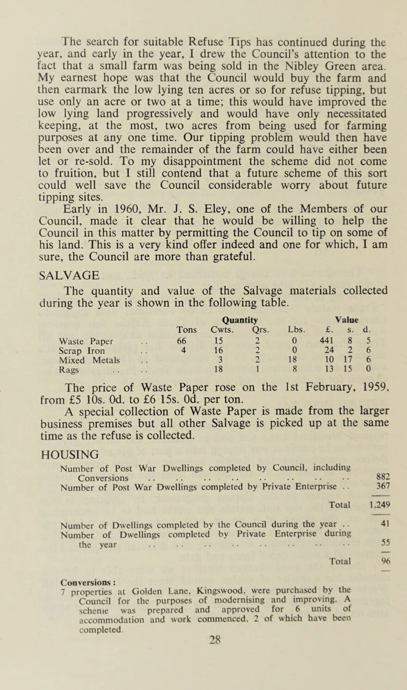 The search for suitable Refuse Tips has continued during the year, and early in the year, 1 drew the Council’s attention to the fact that a small farm was being sold in the Nibley Green area. My earnest hope was that the Council would buy the farm and then earmark the low lying ten acres or so for refuse tipping, but use only an acre or two at a time; this would have improved the low lying land progressively and would have only necessitated keeping, at the most, two acres from being used for farming purposes at any one time. Our tipping problem would then have been over and the remainder of the farm could have either been let or re-sold. To my disappointment the scheme did not come to fruition, but I still contend that a future scheme of this sort could well save the Council considerable worry about future tipping sites. Early in 1960, Mr. J. S. Eley, one of the Members of our Council, made it clear that he would be willing to help the Council in this matter by permitting the Council to tip on some of his land. This is a very kind offer indeed and one for which, I am sure, the Council are more than grateful. SALVAGE The quantity and value of the Salvage materials collected during the year is shown in the following table. Quantity Value Tons Cwts. Qrs. Lbs. £. s. d. Waste Paper 66 15 2 0 441 8 5 Scrap Iron 4 16 2 0 24 2 6 Mixed Metals 3 2 18 10 17 6 Rags 18 1 8 13 15 0 The price of Waste Paper rose on the 1st February, 1959, from £5 10s. Od. to £6 15s. Od. per ton. A special collection of Waste Paper is made from the larger business premises but all other Salvage is picked up at the same time as the refuse is collected. HOUSING Number of Post War Dwellings completed by Council, including Conversions .. .. .. • • • • • • • • • • 882 Number of Post War Dwellings completed by Private Enterprise .. 367 Total 1.249 Number of Dwellings completed by the Council during the year .. 41 Number of Dwellings completed by Private Enterprise during the year .. .■ •• • • • • • • •• • • 55 Total 96 Conversions: 7 properties at Golden Lane, Kingswood, were purchased by the Council for the purposes of modernising and improving. A scheme was prepared and approved for 6 units of accommodation and work commenced, 2 of which have been completed