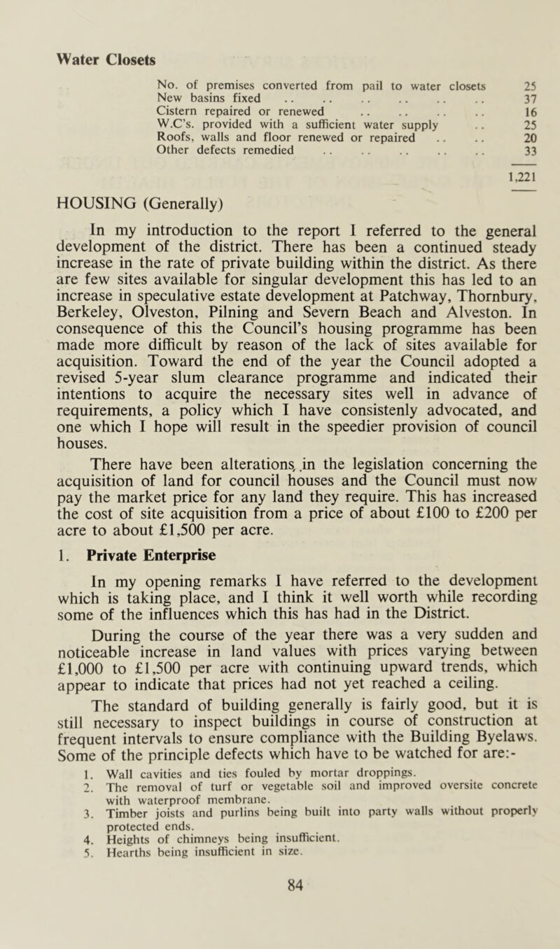 Water Closets No. of premises converted from pail to water closets New basins fixed Cistern repaired or renewed W.C’s. provided with a sufficient water supply Roofs, walls and floor renewed or repaired Other defects remedied 25 37 16 25 20 33 1,221 HOUSING (Generally) In my introduction to the report 1 referred to the general development of the district. There has been a continued steady increase in the rate of private building within the district. As there are few sites available for singular development this has led to an increase in speculative estate development at Patchway, Thornbury, Berkeley, Olveston, Pilning and Severn Beach and Alveston. In consequence of this the Council’s housing programme has been made more difficult by reason of the lack of sites available for acquisition. Toward the end of the year the Council adopted a revised 5-year slum clearance programme and indicated their intentions to acquire the necessary sites well in advance of requirements, a policy which I have consistenly advocated, and one which I hope will result in the speedier provision of council houses. There have been alterations, in the legislation concerning the acquisition of land for council houses and the Council must now pay the market price for any land they require. This has increased the cost of site acquisition from a price of about £100 to £200 per acre to about £1,500 per acre. 1. Private Enterprise In my opening remarks I have referred to the development which is taking place, and I think it well worth while recording some of the influences which this has had in the District. During the course of the year there was a very sudden and noticeable increase in land values with prices varying between £1,000 to £1,500 per acre with continuing upward trends, which appear to indicate that prices had not yet reached a ceiling. The standard of building generally is fairly good, but it is still necessary to inspect buildings in course of construction at frequent intervals to ensure compliance with the Building Byelaws. Some of the principle defects which have to be watched for are:- 1. Wall cavities and ties fouled by mortar droppings. 2. The removal of turf or vegetable soil and improved oversite concrete with waterproof membrane. 3. Timber joists and purlins being built into party walls without properly protected ends. 4. Heights of chimneys being insufficient. 5. Hearths being insufficient in size.