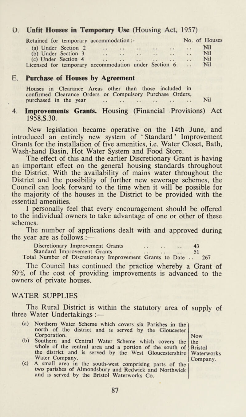 D, Unfit Houses in Temporary Use (Housing Act, 1957) Retained for temporary accommodation No. of Houses (a) Under Section 2 • • •• •• •• •• NU (b) Under Section 3 Nil (c) Under Section 4 • • • • • • • • • • Nil Licensed for temporary accommodation under Section 6 Nil E. Purchase of Houses by Agreement Houses in Clearance Areas other than those included in confirmed Clearance Orders or Compulsory Purchase Orders, purchased in the year .. .. .. .. .. .. Nil 4. Improvements Grants. Housing (Financial Provisions) Act 1958.S.30. New legislation became operative on the 14th June, and introduced an entirely new system of ‘ Standard ’ Improvement Grants for the installation of five amenities, i.e. Water Closet, Bath, Wash-hand Basin, Hot Water System and Food Store. The effect of this and the earlier Discretionary Grant is having an important effect on the general housing standards throughout the District. With the availability of mains water throughout the District and the possibility of further new sewerage schemes, the Council can look forward to the time when it will be possible for the majority of the houses in the District to be provided with the essential amenities. I personally feel that every encouragement should be offered to the individual owners to take advantage of one or other of these schemes. The number of applications dealt with and approved during the year are as follows :— Discretionary Improvement Grants .. .. 43 Standard Improvement Grants .. .. .. .. 51 Total Number of Discretionary Improvement Grants to Date .. 267 The Council has continued the practice whereby a Grant of 50% of the cost of providing improvements is advanced to the owners of private houses. WATER SUPPLIES The Rural District is within the statutory area of supply of three Water Undertakings :— (a) (b) (c) Northern Water Scheme which covers six Parishes in the north of the district and is served by the Gloucester Corporation. Southern and Central Water Scheme which covers the whole of the central area and a portion of the south of the district and is served by the West Gloucestershire Water Company. A small area in the south-west comprising parts of the two parishes of Almondsbury and Redwick and Northwick and is served by the Bristol Waterworks Co. Now the Bristol Waterworks Company.