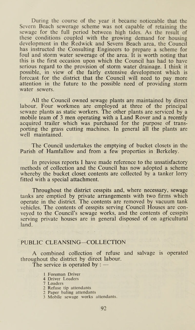 During the course of the year it became noticeable that the Severn Beach sewerage scheme was not capable of retaining the sewage for the full period between high tides. As the result of these conditions coupled with the growing demand for housing development in the Redwick and Severn Beach area, the Council has instructed the Consulting Engineers to prepare a scheme for foul and storm water sewerage of the area. It is worth noting that this is the first occasion upon which the Council has had to have serious regard to the provision of storm water drainage. I think it possible, in view of the fairly extensive development which is forecast for the district that the Council will need to pay more attention in the future to the possible need of providing storm water sewers. All the Council owned sewage plants are maintained by direct labour. Four workmen are employed at three of the principal sewage plants as static workers. The other plants are serviced by a mobile team of 3 men operating with a Land Rover and a recently acquired trailer which was purchased for the purpose of trans- porting the grass cutting machines. In general all the plants are well maintained. The Council undertakes the emptying of bucket closets in the Parish of Hamfallow and from a few properties in Berkeley. In previous reports I have made reference to the unsatisfactory methods of collection and the Council has now adopted a scheme whereby the bucket closet contents are collected by a tanker lorry fitted with a special attachment. Throughout the district cesspits and, where necessary, sewage tanks are emptied by private arrangements with two firms which operate in the district. The contents are removed by vacuum tank vehicles. The contents of cesspits serving Council Houses are con- veyed to the Council’s sewage works, and the contents of cesspits serving private houses are in general disposed of on agricultural land. PUBLIC CLEANSING—COLLECTION A combined collection of refuse and salvage is operated throughout the district by direct labour. The service is operated by : — 1 Foreman Driver 4 Driver Loaders 7 Loaders 2 Refuse tip attendants 2 Paper baling attendants 3 Mobile sewage works attendants.