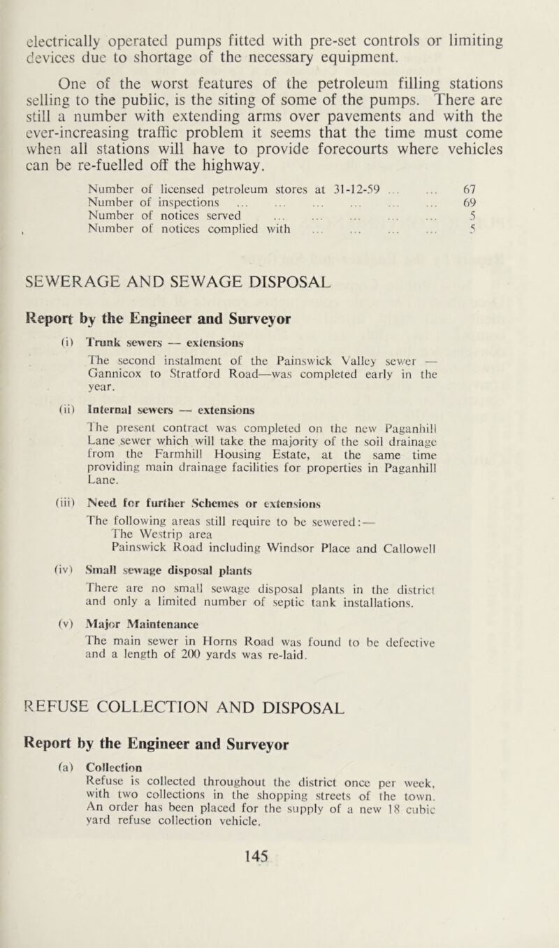 electrically operated pumps fitted with pre-set controls or limiting devices due to shortage of the necessary equipment. One of the worst features of the petroleum filling stations selling to the public, is the siting of some of the pumps. There are still a number with extending arms over pavements and with the ever-increasing traffic problem it seems that the time must come when all stations will have to provide forecourts where vehicles can be re-fuelled off the highway. Number of licensed petroleum stores at 31-12-59 . ... 67 Number of inspections ... ... ... .. . . ... 69 Number of notices served ... ... ... ... ... 5 Number of notices complied with ... ... ... ... 5 SEWERAGE AND SEWAGE DISPOSAL Report by the Engineer and Surveyor (i) Trunk sewers — extcasions The second instalment of the Painswick Valley sev.'cr — Gannicox to Stratford Road—was completed early in the year. (ii) Internal sewers — extensions I he present contract was completed on the new Paganhill Lane sewer which will take the majority of the soil drainage from the Farmhill Housing Estate, at the same time providing main drainage facilities for properties in Paganhill Lane. (iii) Need for further .Schemes or extensions The following areas still require to be sewered: — Ihe Westrip area Painswick Road including Windsor Place and Callowell (iv) Small sewage disposal plants There are no small .sewage disposal plants in the district and only a limited number of septic tank installations. (\) Major Maintenance The main sewer in Horns Road was found to be defective and a length of 2(X) yards was re-laid. REFUSE COLLECTION AND DISPOSAL Report by the Engineer and Surveyor fa) Collection Refuse is collected throughout the district once per week, with two collections in the shopping streets of the town. An order has been placed for the supply of a new 18 cubic yard refuse collection vehicle.