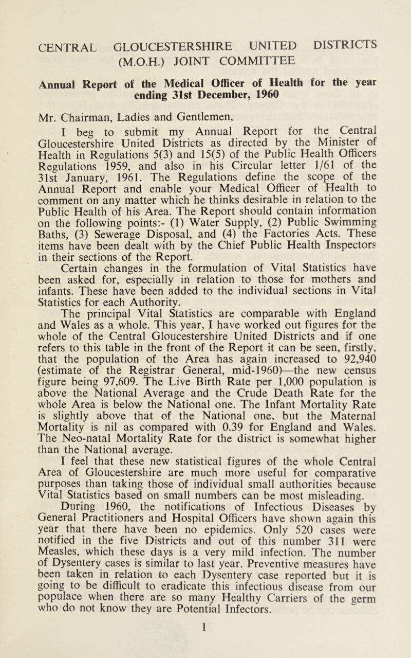 (M.O.H.) JOINT COMMITTEE Annual Report of the Medical Officer of Health for the year ending 31st December, 1960 Mr. Chairman, Ladies and Gentlemen, I beg to submit my Annual Report for the Central Gloucestershire United Districts as directed by the Minister of Health in Regulations 5(3) and 15(5) of the Public Health Officers Regulations 1959, and also in his Circular letter 1/61 of the 31st January, 1961. The Regulations define the scope of the Annual Report and enable your Medical Officer of Health to comment on any matter which he thinks desirable in relation to the Public Health of his Area. The Report should contain information on the following points;- (1) Water Supply, (2) Public Swimming Baths, (3) Sewerage Disposal, and (4) the Factories Acts. These items have been dealt with by the Chief Public Health Inspectors in their sections of the Report. Certain changes in the formulation of Vital Statistics have been asked for, especially in relation to those for mothers and infants. These have been added to the individual sections in Vita) Statistics for each Authority. The principal Vital Statistics are comparable with England and Wales as a whole. This year, I have worked out figures for the whole of the Central Gloucestershire United Districts and if one refers to this table in the front of the Report it can be seen, firstly, that the population of the Area has again increased to 92,940 (estimate of the Registrar General, mid-1960)—the new census figure being 97,609. The Live Birth Rate per 1,000 population is above the National Average and the Crude Death Rate for the whole Area is below the National one. The Infant Mortality Rate is slightly above that of the National one, but the Maternal Mortality is nil as compared with 0.39 for England and Wales. The Neo-natal Mortality Rate for the district is somewhat higher than the National average. I feel that these new statistical figures of the whole Central Area of Gloucestershire are much more useful for comparative purposes than taking those of individual small authorities because Vital Statistics based on small numbers can be most misleading. During 1960, the notifications of Infectious Diseases by General Practitioners and Hospital Officers have shown again this year that there have been no epidemics. Only 520 cases were notified in the five Districts and out of this number 311 were Measles, which these days is a very mild infection. The number of Dysentery cases is similar to last year. Preventive measures have been taken in relation to each Dysentery case reported but it is going to be difficult to eradicate this infectious disease from our populace when there are so many Healthy Carriers of the germ who do not know they are Potential Infectors.