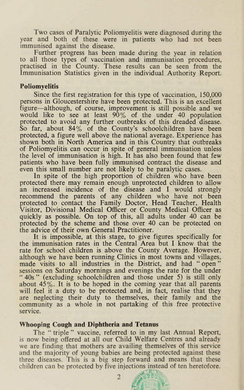 Two cases of Paralytic Poliomyelitis were diagnosed during the year and both of these were in patients who had not been immunised against the disease. Further progress has been made during the year in relation to all those types of vaccination and immunisation procedures, practised in the County. These results can be seen from the Immunisation Statistics given in the individual Authority Report. Poliomyelitis Since the first registration for this type of vaccination, 150,000 persons in Gloucestershire have been protected. This is an excellent figure—although, of course, improvement is still possible and we would like to see at least 90% of the under 40 population protected to avoid any further outbreaks of this dreaded disease. So far, about 84% of the County’s schoolchildren have been protected, a figure well above the national average. Experience has shown both in North America and in this Country that outbreaks of Poliomyelitis can occur in spite of general immunisation unless the level of immunisation is high. It has also been found that few patients who have been fully immunised contract the disease and even this small number are not likely to be paralytic cases. In spite of the high proportion of children who have been protected there may remain enough unprotected children to allow an increased incidence of the disease and I would strongly recommend the parents of any children who have not been protected to contact the Family Doctor, Head Teacher, Health Visitor, Divisional Medical Officer or County Medical Officer as quickly as possible. On top of this, all adults under 40 can be protected by the scheme and those over 40 can be protected on the advice of their own General Practitioner. It is impossible, at this stage, to give figures specifically for the immunisation rates in the Central Area but I know that the rate for school children is above the County Average. However, although we have been running Clinics in most towns and villages, made visits to all industries in the District, and had “ open ” sessions on Saturday mornings and evenings the rate for the under “ 40s ” (excluding schoolchildren and those under 5) is still only about 45%. It is to be hoped in the coming year that all parents will feel it a duty to be protected and, in fact, realise that they are neglecting their duty to themselves, their family and the community as a whole in not partaking of this free protective service. Whooping Cough and Diphtheria and Tetanus The “ triple ” vaccine, referred to in my last Annual Report, is now being offered at all our Child Welfare Centres and already we are finding that mothers are availing themselves of this service and the majority of young babies are being protected against these three diseases. This is a big step forward and means that these children can be protected by five injections instead of ten heretofore. .Ajr ^v • ,