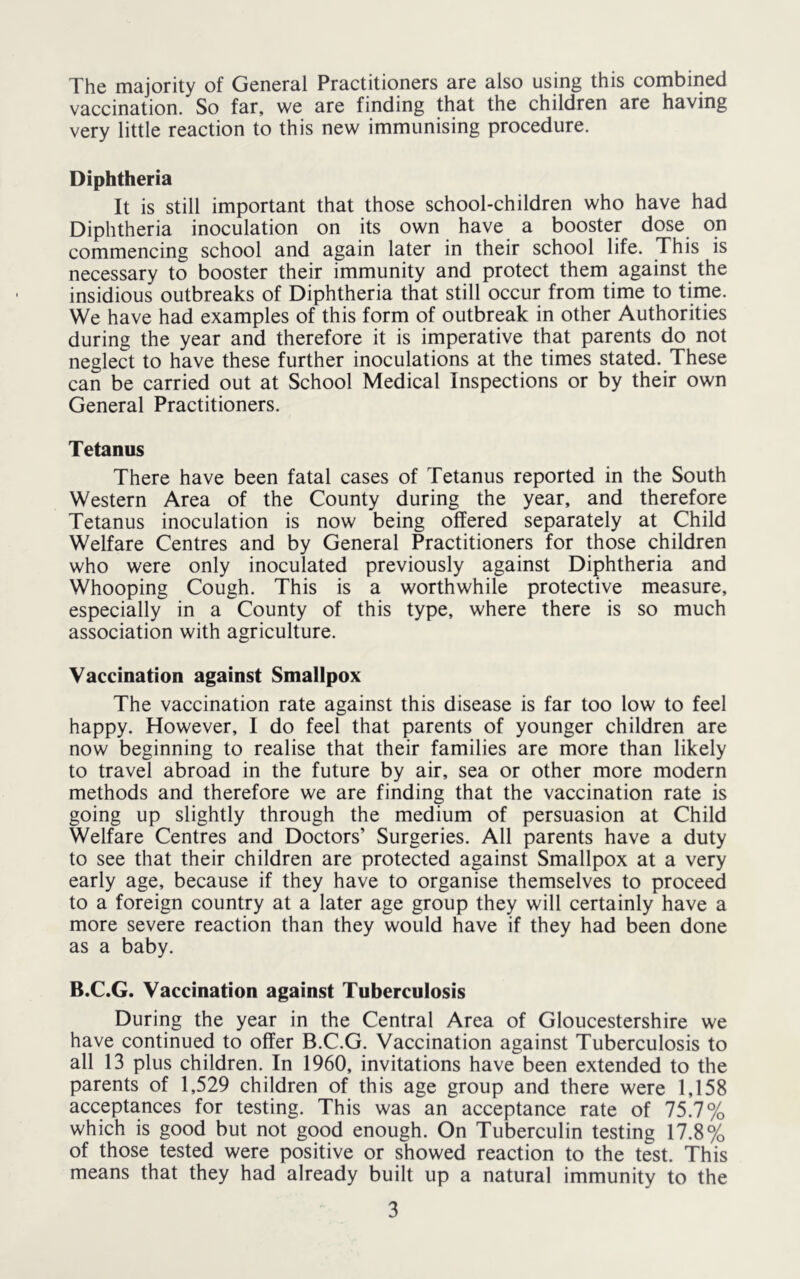 The majority of General Practitioners are also using this combined vaccination. So far, we are finding that the children are having very little reaction to this new immunising procedure. Diphtheria It is still important that those school-children who have had Diphtheria inoculation on its own have a booster dose on commencing school and again later in their school life. This is necessary to booster their immunity and protect them against the insidious outbreaks of Diphtheria that still occur from time to time. We have had examples of this form of outbreak in other Authorities during the year and therefore it is imperative that parents do not neglect to have these further inoculations at the times stated. These can be carried out at School Medical Inspections or by their own General Practitioners. Tetanus There have been fatal cases of Tetanus reported in the South Western Area of the County during the year, and therefore Tetanus inoculation is now being offered separately at Child Welfare Centres and by General Practitioners for those children who were only inoculated previously against Diphtheria and Whooping Cough. This is a worthwhile protective measure, especially in a County of this type, where there is so much association with agriculture. Vaccination against Smallpox The vaccination rate against this disease is far too low to feel happy. However, I do feel that parents of younger children are now beginning to realise that their families are more than likely to travel abroad in the future by air, sea or other more modern methods and therefore we are finding that the vaccination rate is going up slightly through the medium of persuasion at Child Welfare Centres and Doctors’ Surgeries. All parents have a duty to see that their children are protected against Smallpox at a very early age, because if they have to organise themselves to proceed to a foreign country at a later age group they will certainly have a more severe reaction than they would have if they had been done as a baby. B.C.G. Vaccination against Tuberculosis During the year in the Central Area of Gloucestershire we have continued to offer B.C.G. Vaccination against Tuberculosis to all 13 plus children. In 1960, invitations have been extended to the parents of 1,529 children of this age group and there were 1,158 acceptances for testing. This was an acceptance rate of 75.7% which is good but not good enough. On Tuberculin testing 17.8% of those tested were positive or showed reaction to the test. This means that they had already built up a natural immunity to the