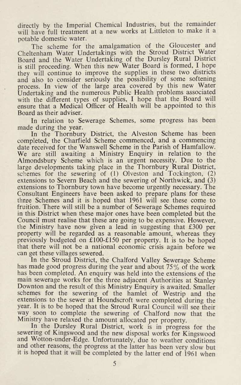 directly by the Imperial Chemical Industries, but the remainder will have full treatment at a new works at Littleton to make it a potable domestic water. The scheme for the amalgamation of the Gloucester and Cheltenham Water Undertakings with the Stroud District Water Board and the Water Undertaking of the Dursley Rural District is still proceeding. When this new Water Board is formed, I hope they will continue to improve the supplies in these two districts and also to consider seriously the possibility of some softening process. In view of the large area covered by this new Water Undertaking and the numerous Public Health problems associated with the different types of supplies, I hope that the Board will ensure that a Medical Officer of Health will be appointed to this Board as their adviser. In relation to Sewerage Schemes, some progress has been made during the year. In the Thornbury District, the Alveston Scheme has been completed, the Charfield Scheme commenced, and a commencing date received for the Wanswell Scheme in the Parish of Hamfallow. We are still awaiting a Ministry Enquiry in relation to the Almondsbury Scheme which is an urgent necessity. Due to the large developments taking place in the Thornbury Rural District, schemes for the sewering of (1) Olveston and Tockington, (2) extensions to Severn Beach and the sewering of Northwick, and (3) extensions to Thornbury town have become urgently necessary. The Consultant Engineers have been asked to prepare plans for these three Schemes and it is hoped that 1961 will see these come to fruition. There will still be a number of Sewerage Schemes required in this District when these major ones have been completed but the Council must realise that these are going to be expensive. However, the Ministry have now given a lead in suggesting that £300 per property will be regarded as a reasonable amount, whereas they previously budgeted on £100-£150 per property. It is to be hoped that there will not be a national economic crisis again before we can get these villages sewered. In the Stroud District, the Chalford Valley Sewerage Scheme has made good progress during the year and about 75% of the work has been completed. An enquiry was held into the extensions of the main sewerage works for the three adjacent Authorities at Stanley Downton and the result of this Ministry Enquiry is awaited. Smaller schemes for the sewering of the hamlet of Westrip and the extensions to the sewer at Houndscroft were completed during the year. It is to be hoped that the Stroud Rural Council will see their way soon to complete the sewering of Chalford now that the Ministry have relaxed the amount allocated per property. In the Dursley Rural District, work is in progress for the sewering of Kingswood and the new disposal works for Kingswood and Wotton-under-Edge. Unfortunately, due to weather conditions and other reasons, the progress at the latter has been very slow but it is hoped that it will be completed by the latter end of 1961 when