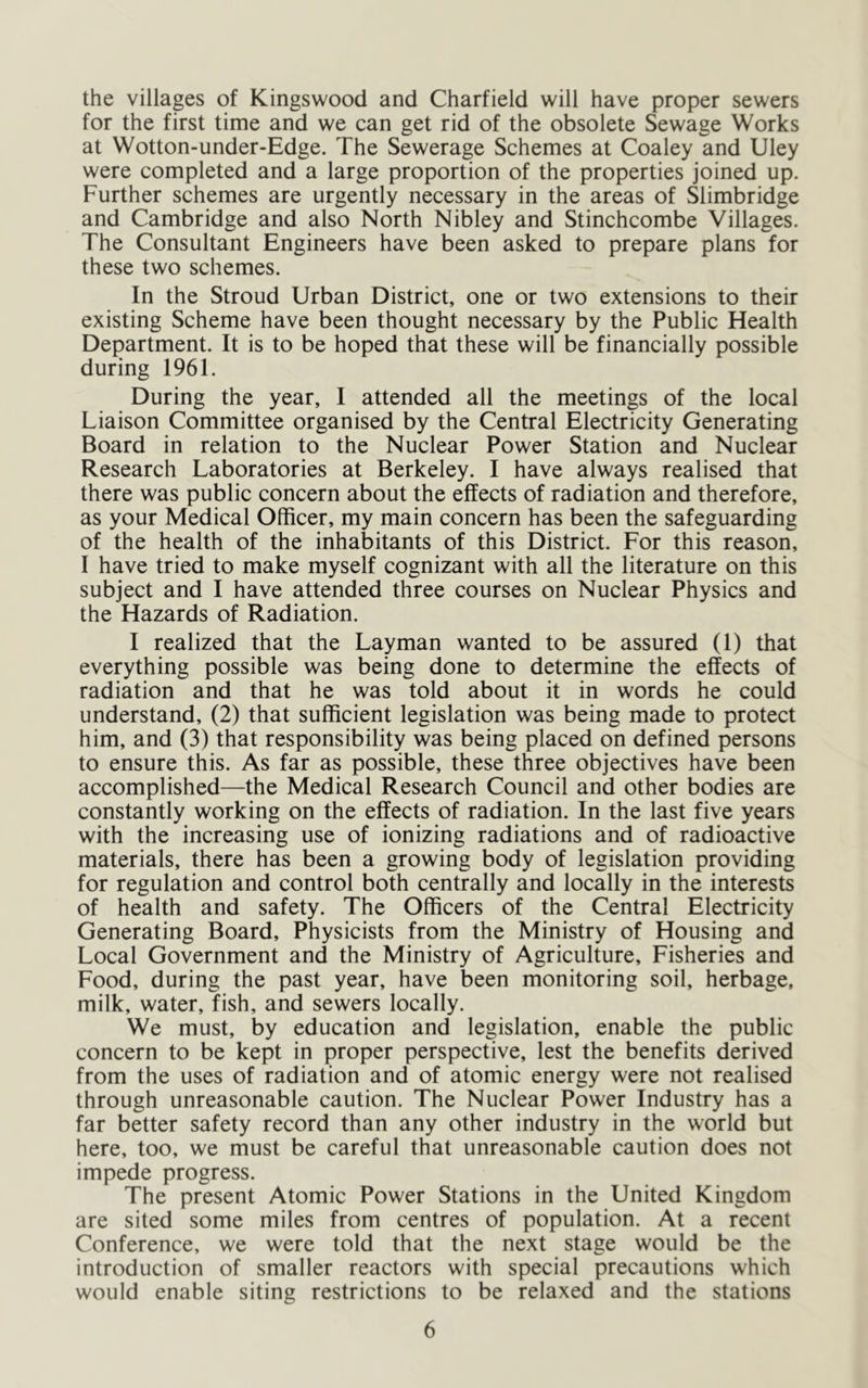 the villages of Kingswood and Charfield will have proper sewers for the first time and we can get rid of the obsolete Sewage Works at Wotton-under-Edge. The Sewerage Schemes at Coaley and Uley were completed and a large proportion of the properties joined up. Further schemes are urgently necessary in the areas of Slimbridge and Cambridge and also North Nibley and Stinchcombe Villages. The Consultant Engineers have been asked to prepare plans for these two schemes. In the Stroud Urban District, one or two extensions to their existing Scheme have been thought necessary by the Public Health Department. It is to be hoped that these will be financially possible during 1961. During the year, 1 attended all the meetings of the local Liaison Committee organised by the Central Electricity Generating Board in relation to the Nuclear Power Station and Nuclear Research Laboratories at Berkeley. I have always realised that there was public concern about the effects of radiation and therefore, as your Medical Officer, my main concern has been the safeguarding of the health of the inhabitants of this District. For this reason, I have tried to make myself cognizant with all the literature on this subject and I have attended three courses on Nuclear Physics and the Hazards of Radiation. I realized that the Layman wanted to be assured (1) that everything possible was being done to determine the effects of radiation and that he was told about it in words he could understand, (2) that sufficient legislation was being made to protect him, and (3) that responsibility was being placed on defined persons to ensure this. As far as possible, these three objectives have been accomplished—the Medical Research Council and other bodies are constantly working on the effects of radiation. In the last five years with the increasing use of ionizing radiations and of radioactive materials, there has been a growing body of legislation providing for regulation and control both centrally and locally in the interests of health and safety. The Officers of the Central Electricity Generating Board, Physicists from the Ministry of Housing and Local Government and the Ministry of Agriculture, Fisheries and Food, during the past year, have been monitoring soil, herbage, milk, water, fish, and sewers locally. We must, by education and legislation, enable the public concern to be kept in proper perspective, lest the benefits derived from the uses of radiation and of atomic energy were not realised through unreasonable caution. The Nuclear Power Industry has a far better safety record than any other industry in the world but here, too, we must be careful that unreasonable caution does not impede progress. The present Atomic Power Stations in the United Kingdom are sited some miles from centres of population. At a recent Conference, we were told that the next stage would be the introduction of smaller reactors with special precautions which would enable siting restrictions to be relaxed and the stations