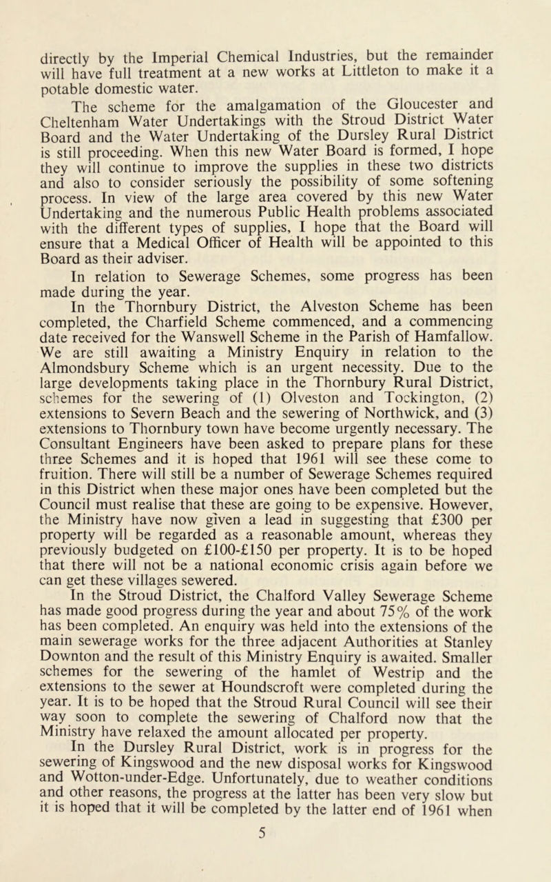 directly by the Imperial Chemical Industries, but the remainder will have full treatment at a new works at Littleton to make it a potable domestic water. The scheme for the amalgamation of the Gloucester and Cheltenham Water Undertakings with the Stroud District Water Board and the Water Undertaking of the Dursley Rural District is still proceeding. When this new Water Board is formed, I hope they will continue to improve the supplies in these two districts and also to consider seriously the possibility of some softening process. In view of the large area covered by this new Water Undertaking and the numerous Public Health problems associated with the different types of supplies, I hope that the Board will ensure that a Medical Officer of Health will be appointed to this Board as their adviser. In relation to Sewerage Schemes, some progress has been made during the year. In the Thornbury District, the Alveston Scheme has been completed, the Charfield Scheme commenced, and a commencing date received for the Wanswell Scheme in the Parish of Hamfallow. We are still awaiting a Ministry Enquiry in relation to the Almondsbury Scheme which is an urgent necessity. Due to the large developments taking place in the Thornbury Rural District, schemes for the sewering of (1) Olveston and Tockington, (2) extensions to Severn Beach and the sewering of Northwick, and (3) extensions to Thornbury town have become urgently necessary. The Consultant Engineers have been asked to prepare plans for these three Schemes and it is hoped that 1961 will see these come to fruition. There will still be a number of Sewerage Schemes required in this District when these major ones have been completed but the Council must realise that these are going to be expensive. However, the Ministry have now given a lead in suggesting that £300 per property will be regarded as a reasonable amount, whereas they previously budgeted on £100-£150 per property. It is to be hoped that there will not be a national economic crisis again before we can get these villages sewered. In the Stroud District, the Chalford Valley Sewerage Scheme has made good progress during the year and about 75% of the work has been completed. An enquiry was held into the extensions of the main sewerage works for the three adjacent Authorities at Stanley Downton and the result of this Ministry Enquiry is awaited. Smaller schemes for the sewering of the hamlet of Westrip and the extensions to the sewer at Houndscroft were completed during the year. It is to be hoped that the Stroud Rural Council will see their way soon to complete the sewering of Chalford now that the Ministry have relaxed the amount allocated per property. In the Dursley Rural District, work is in progress for the sewering of Kingswood and the new disposal works for Kingswood and Wotton-under-Edge. Unfortunately, due to weather conditions and other reasons, the progress at the latter has been very slow but it is hoped that it will be completed by the latter end of 1961 when 5