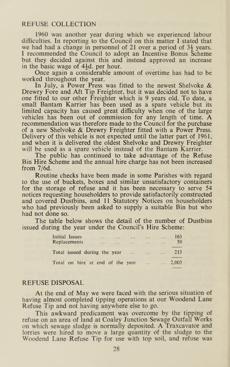 REFUSE COLLECTION 1960 was another year during which we experienced labour difficulties. In reporting to the Council on this matter I stated that we had had a change in personnel of 21 over a period of 3^ years. I recommended the Council to adopt an Incentive Bonus Scheme but they decided against this and instead approved an increase in the basic wage of 4Jd. per hour. Once again a considerable amount of overtime has had to be worked throughout the year. In July, a Power Press was fitted to the newest Shelvoke & Drewry Fore and Aft Tip Freighter, but it was decided not to have one fitted to our other Freighter which is 9 years old. To date, a small Bantam Karrier has been used as a spare vehicle but its limited capacity has caused great difficulty when one of the large vehicles has been out of commission for any length of time. A recommendation was therefore made to the Council for the purchase of a new Shelvoke & Drewry Freighter fitted with a Power Press. Delivery of this vehicle is not expected until the latter part of 1961, and when it is delivered the oldest Shelvoke and Drewry Freighter will be used as a spare vehicle instead of the Bantam Karrier. The public has continued to take advantage of the Refuse Bin Hire Scheme and the annual hire charge has not been increased from 7/6d. Routine checks have been made in some Parishes with regard to the use of buckets, boxes and similar unsatisfactory containers for the storage of refuse and it has been necessary to serve 54 notices requesting householders to provide satisfactorily constructed and covered Dustbins, and 11 Statutory Notices on householders who had previously been asked to supply a suitable Bin but who had not done so. The table below shows the detail of the number of Dustbins issued during the year under the Council’s Hire Scheme: Initial Issues 163 Replacements 50 Total issued during the year 213 Total on hire at end of the year .. 2,003 REFUSE DISPOSAL At the end of May we were faced with the serious situation of having almost completed tipping operations at our Woodend Lane Refuse Tip and not having anywhere else to go. This awkward predicament was overcome by the tipping of refuse on an area of land at Coaley Junction Sewage Outfall Works on which sewage sludge is normally deposited. A Traxcavator and lorries were hired to move a large quantity of the sludge to the Woodend Lane Refuse Tip for use with top soil, and refuse was