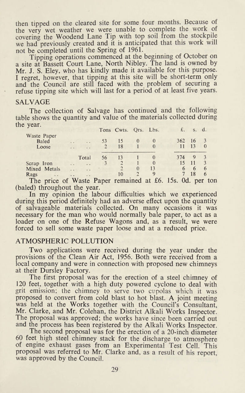 then tipped on the cleared site for some four months. Because of the very wet weather we were unable to complete the work of covering the Woodend Lane Tip with top soil from the stockpile we had previously created and it is anticipated that this work will not be completed until the Spring of 1961. Tipping operations commenced at the beginning of October on a site at Bassett Court Lane, North Nibley. The land is owned by Mr. J. S. Eley, who has kindly made it available for this purpose. I regret, however, that tipping at this site will be short-term only and the Council are still faced with the problem of securing a refuse tipping site which will last for a period of at least five years. SALVAGE The collection of Salvage has continued and the following table shows the quantity and value of the materials collected during year. Tons Cwts. Qrs. Lbs. £. s. d. Waste Paper Baled 53 15 0 0 362 16 3 Loose 2 18 1 0 11 13 0 Total 56 13 1 0 374 9 3 Scrap Iron 3 2 1 0 15 11 3 Mixed Metals . . • • 1 0 13 6 6 6 Rags 10 2 9 7 18 6 The price of Waste Paper remained at £6. 15s. Od. per ton (baled) throughout the year. In my opinion the labour difficulties which we experienced during this period definitely had an adverse effect upon the quantity of salvageable materials collected. On many occasions it was necessary for the man who would normally bale paper, to act as a loader on one of the Refuse Wagons and, as a result, we were forced to sell some waste paper loose and at a reduced price. ATMOSPHERIC POLLUTION Two applications were received during the year under the provisions of the Clean Air Act, 1956. Both were received from a local company and were in connection with proposed new chimneys at their Dursley Factory. The first proposal was for the erection of a steel chimney of 120 feet, together with a high duty powered cyclone to deal with grit emission; the chimney to serve two cupolas which it was proposed to convert from cold blast to hot blast. A joint meeting was held at the Works together with the Council’s Consultant, Mr. Clarke, and Mr. Colehan, the District Alkali Works Inspector. The proposal was approved; the works have since been carried out and the process has been registered by the Alkali Works Inspector. The second proposal was for the erection of a 20-inch diameter 60 feet high steel chimney stack for the discharge to atmosphere of engine exhaust gases from an Experimental Test Cell. This proposal was referred to Mr. Clarke and, as a result of his report, was approved by the Council.