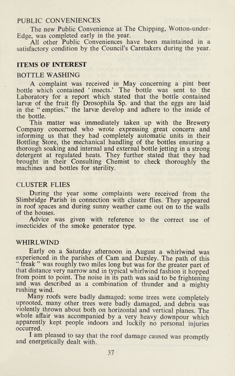PUBLIC CONVENIENCES The new Public Convenience at The Chipping, Wotton-under- Edge, was completed early in the year. All other Public Conveniences have been maintained in a satisfactory condition by the Council’s Caretakers during the year. ITEMS OF INTEREST BOTTLE WASHING A complaint was received in May concerning a pint beer bottle which contained ‘ insects.’ The bottle was sent to the Laboratory for a report which stated that the bottle contained larvae of the fruit fly Drosophila Sp. and that the eggs are laid in the “ empties,” the larvae develop and adhere to the inside of the bottle. This matter was immediately taken up with the Brewery Company concerned who wrote expressing great concern and informing us that they had completely automatic units in their Bottling Store, the mechanical handling of the bottles ensuring a thorough soaking and internal and external bottle jetting in a strong detergent at regulated heats. They further stated that they had brought in their Consulting Chemist to check thoroughly the machines and bottles for sterility. CLUSTER FLIES During the year some complaints were received from the Slimbridge Parish in connection with cluster flies. They appeared in roof spaces and during sunny weather came out on to the walls of the houses. Advice was given with reference to the correct use of insecticides of the smoke generator type. WHIRLWIND Early on a Saturday afternoon in August a whirlwind was experienced in the parishes of Cam and Dursley. The path of this “ freak ” was roughly two miles long but was for the greater part of that distance very narrow and in typical whirlwind fashion it hopped from point to point. The noise in its path was said to be frightening and was described as a combination of thunder and a mighty rushing wind. Many roofs were badly damaged; some trees were completely uprooted, many other trees were badly damaged, and debris was violently thrown about both on horizontal and vertical planes. The whole affair was accompanied by a very heavy downpour which apparently kept people indoors and luckily no personal injuries occurred. I am pleased to say that the roof damage caused was nromntlv and energetically dealt with. ^ ^