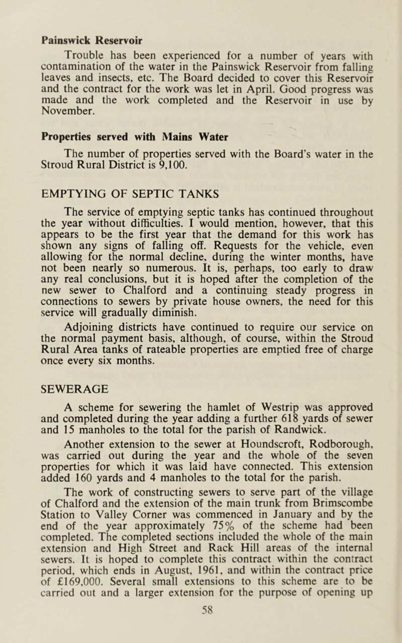 Painswick Reservoir Trouble has been experienced for a number of years with contamination of the water in the Painswick Reservoir from falling leaves and insects, etc. The Board decided to cover this Reservoir and the contract for the work was let in April. Good progress was made and the work completed and the Reservoir in use by November. Properties served with Mains Water The number of properties served with the Board’s water in the Stroud Rural District is 9,100. EMPTYING OF SEPTIC TANKS The service of emptying septic tanks has continued throughout the year without difficulties. I would mention, however, that this appears to be the first year that the demand for this work has shown any signs of falling off. Requests for the vehicle, even allowing for the normal decline, during the winter months, have not been nearly so numerous. It is, perhaps, too early to draw any real conclusions, but it is hoped after the completion of the new sewer to Chalford and a continuing steady progress in connections to sewers by private house owners, the need for this service will gradually diminish. Adjoining districts have continued to require our service on the normal payment basis, although, of course, within the Stroud Rural Area tanks of rateable properties are emptied free of charge once every six months. SEWERAGE A scheme for sewering the hamlet of Westrip was approved and completed during the year adding a further 618 yards of sewer and 15 manholes to the total for the parish of Randwick. Another extension to the sewer at Houndscroft, Rodborough, was carried out during the year and the whole of the seven properties for which it was laid have connected. This extension added 160 yards and 4 manholes to the total for the parish. The work of constructing sewers to serve part of the village of Chalford and the extension of the main trunk from Brimscombe Station to Valley Corner was commenced in January and by the end of the year approximately 75% of the scheme had been completed. The completed sections included the whole of the main extension and High Street and Rack Hill areas of the internal sewers. It is hoped to complete this contract within the contract period, which ends in August, 1961, and within the contract price of £169,000. Several small extensions to this scheme are to be carried out and a larger extension for the purpose of opening up